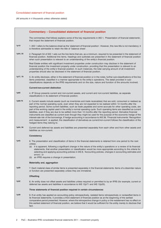 Consolidated statement of ﬁnancial position
(All amounts in e thousands unless otherwise stated)

Commentary – Consolidated statement of ﬁnancial position
The commentary that follows explains some of the key requirements in IAS 1, ’Presentation of ﬁnancial statements’,
that impact the statement of ﬁnancial position.
1p10

1. IAS 1 refers to the balance sheet as the ’statement of ﬁnancial position’. However, this new title is not mandatory; it
is therefore admissible to retain the title of ’balance sheet’.

1p54, 55

2. Paragraph 54 of IAS 1 sets out the line items that are, as a minimum, required to be presented in the statement of
ﬁnancial position. Additional line items, headings and subtotals are presented in the statement of ﬁnancial position
when such presentation is relevant to an understanding of the entity’s ﬁnancial position.
Real Estate entities with signiﬁcant investment properties under construction may disclose in the statement of
ﬁnancial position the investment property under construction, providing that this presentation is relevant to an
understanding of the entity’s ﬁnancial position. In such instances, the total carrying amount of all investment
properties should also be disclosed in the statement of ﬁnancial position.

1p77, 78

3. An entity discloses, either in the statement of ﬁnancial position or in the notes, further sub-classiﬁcations of the line
items presented, classiﬁed in a manner appropriate to the entity’s operations. The detail provided in subclassiﬁcations depends on the IFRS requirements and on the size, nature and function of the amounts involved.
Current/non-current distinction

1p60

4. IP Group presents current and non-current assets, and current and non-current liabilities, as separate
classiﬁcations in its statement of ﬁnancial position.

1p66-70

5. Current assets include assets (such as inventories and trade receivables) that are sold, consumed or realised as
part of the normal operating cycle, even when they are not expected to be realised within 12 months after the
reporting period. Some current liabilities, such as trade payables and some accruals for other operating costs, are
part of the working capital used in the entity’s normal operating cycle. Such operating items are classiﬁed as current
liabilities, even if they are due to be settled more than 12 months after the reporting period. Derivative ﬁnancial
instruments are classiﬁed as current even though they might be used for the purpose of the economic hedge of the
interest-rate risk of the borrowings. If hedge accounting in accordance to IAS 39, ‘Financial instruments: Recognition
and measurement’, is applied, the classiﬁcation of derivatives as current/non-current follows the classiﬁcation of the
hedged items they belong to.

1p54, 56

Current and deferred tax assets and liabilities are presented separately from each other and from other assets and
liabilities as non-current.
Consistency

1p45

6. The presentation and classiﬁcation of items in the ﬁnancial statements is retained from one period to the next
unless:
(a) it is apparent, following a signiﬁcant change in the nature of the entity’s operations or a review of its ﬁnancial
statements, that another presentation or classiﬁcation would be more appropriate according to the criteria for
selecting and applying accounting policies in IAS 8, ’Accounting policies, changes in accounting estimates and
errors’; or
(b) an IFRS requires a change in presentation.
Materiality and, aggregation

1p29

7. Each material class of similar items is presented separately in the ﬁnancial statements. Items of a dissimilar nature
or function are presented separately unless they are immaterial.
Offsetting

1p32

8. An entity does not offset assets and liabilities unless required or permitted to by an IFRS (for example, current or
deferred tax assets and liabilities in accordance to IAS 12p71 and IAS 12p23).
Three statements of ﬁnancial position required in certain circumstances

1p39

2

9. If an entity has applied an accounting policy retrospectively, restated items retrospectively or reclassiﬁed items in
its ﬁnancial statements, it provides a third statement of ﬁnancial position as at the beginning of the earliest
comparative period presented. However, where the retrospective change in policy or the restatement has no effect on
this earliest statement of ﬁnancial position, we believe that it would be sufﬁcient for the entity merely to disclose that
fact.

PwC – Illustrative IFRS consolidated ﬁnancial statements 2011 – Investment property

 