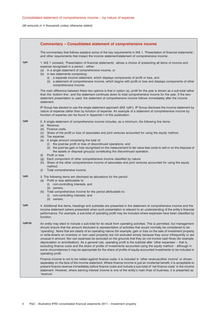 Consolidated statement of comprehensive income – by nature of expense
(All amounts in e thousands unless otherwise stated)

Commentary – Consolidated statement of comprehensive income
The commentary that follows explains some of the key requirements in IAS 1, ‘Presentation of ﬁnancial statements’,
and other requirements that impact the income statement/statement of comprehensive income.
1p81

1. IAS 1 (revised), ‘Presentation of ﬁnancial statements’, allows a choice of presenting all items of income and
expense recognised in a period – either:
(a) in a single statement of comprehensive income, or
(b) in two statements comprising:
(i) a separate income statement, which displays components of proﬁt or loss, and
(ii) a statement of comprehensive income, which begins with proﬁt or loss and displays components of other
comprehensive income.
The main difference between these two options is that in option (a), proﬁt for the year is shown as a sub-total rather
than the ‘bottom line’, and the statement continues down to total comprehensive income for the year. If the twostatement presentation is used, the statement of comprehensive income follows immediately after the income
statement.
IP Group has elected to use the single statement approach (IAS 1p81). IP Group discloses the income statement by
nature of expense rather than by function of expense. An example of a statement of comprehensive income by
function of expense can be found in Appendix I of this publication.

1p82

2. A
(a)
(b)
(c)
(d)
(e)

1p83

3. The following items are disclosed as allocations for the period:
(a) Proﬁt or loss attributable to:
(i) non-controlling interests; and
(ii) owners.
(b) Total comprehensive income for the period attributable to:
(i) non-controlling interests; and
(ii) owners.

1p85

4. Additional line items, headings and subtotals are presented in the statement of comprehensive income and the
income statement (where presented) when such presentation is relevant to an understanding of the entity’s ﬁnancial
performance. For example, a sub-total of operating proﬁt may be included where expenses have been classiﬁed by
function.

1pBC56

An entity may elect to include a sub-total for its result from operating activities. This is permitted, but management
should ensure that the amount disclosed is representative of activities that would normally be considered to be
‘operating’. Items that are clearly of an operating nature (for example, gain or loss on the sale of investment property
or write-downs on inventory or own used property) are not excluded simply because they occur infrequently or are
unusual in amount. Nor can expenses be excluded on the grounds that they do not involve cash ﬂows (for example,
depreciation or amortisation). As a general rule, operating proﬁt is the subtotal after ‘other expenses’ – that is,
excluding ﬁnance costs and the share of proﬁts of investments accounted using the equity method – although in
some circumstances it may be appropriate for the share of proﬁts of equity-accounted investments to be included in
operating proﬁt.

single statement of comprehensive income includes, as a minimum, the following line items:
Revenue.
Finance costs.
Share of the proﬁt or loss of associates and joint ventures accounted for using the equity method.
Tax expense.
A single amount comprising the total of:
(i) the post-tax proﬁt or loss of discontinued operations; and
(ii) the post-tax gain or loss recognised on the measurement to fair value less costs to sell or on the disposal of
the assets or disposal group(s) constituting the discontinued operation.
(f) Proﬁt or loss.
(g) Each component of other comprehensive income classiﬁed by nature.
(h) Share of the other comprehensive income of associates and joint ventures accounted for using the equity
method.
(i) Total comprehensive income.

Finance income is not to be netted against ﬁnance costs; it is included in ‘other revenue/other income’ or shown
separately on the face of the income statement. Where ﬁnance income is just an incidental beneﬁt, it is acceptable to
present ﬁnance revenue immediately before ﬁnance costs and include a sub-total of ‘net ﬁnance costs’ in the income
statement. However, where earning interest income is one of the entity’s main lines of business, it is presented as
‘revenue’.

4

PwC – Illustrative IFRS consolidated ﬁnancial statements 2011 – Investment property

 