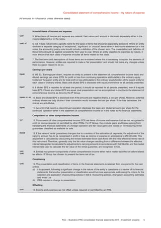 Consolidated statement of comprehensive income – by nature of expense
(All amounts in e thousands unless otherwise stated)

Material items of income and expense
1p97

5. When items of income and expense are material, their nature and amount is disclosed separately either in the
income statement or in the notes.

1p85, 97

6. IAS 1 does not provide a speciﬁc name for the types of items that should be separately disclosed. Where an entity
discloses a separate category of ‘exceptional’, ‘signiﬁcant’ or ‘unusual’ items either in the income statement or in the
notes, the accounting policy note should include a deﬁnition of the chosen term. The presentation and deﬁnition of
these items should be applied consistently from year to year. Where an entity classiﬁes its expenses by nature, it
must ensure that each class of expense includes all items related to that class.

1p86

7. The line items and descriptions of those items are re-ordered where this is necessary to explain the elements of
performance. However, entities are required to make a ‘fair presentation’ and should not make any changes unless
there is a good reason to do so.
Earnings per share

33p66

8. IAS 33, ‘Earnings per share’, requires an entity to present in the statement of comprehensive income basic and
diluted earnings per share (EPS) for proﬁt or loss from continuing operations attributable to the ordinary equity
holders of the parent entity and for total proﬁt or loss attributable to the ordinary equity holders of the parent entity for
each class of ordinary shares. Basic and diluted EPS is disclosed with equal prominence for all periods presented.

33p67

9. If diluted EPS is reported for at least one period, it should be reported for all periods presented, even if it equals
basic EPS. If basic and diluted EPS are equal, dual presentation can be accomplished in one line in the statement of
comprehensive income as done by the IP Group.

33p69, 41, 43

10. Basic and diluted EPS is disclosed even if the amounts are negative (that is, a loss per share). However, potential
ordinary shares are only dilutive if their conversion would increase the loss per share. If the loss decreases, the
shares are anti-dilutive.

33p68

11. An entity that reports a discontinued operation discloses the basic and diluted amounts per share for the
continued operation either in the statement of comprehensive income or in the notes to the ﬁnancial statements.
Components of other comprehensive income

1p7

12. Components of other comprehensive income (OCI) are items of income and expense that are not recognised in
proﬁt or loss as required or permitted by other IFRSs. For IP Group, they include gains and losses arising from
translating the ﬁnancial statements of a foreign operation and fair value gains and losses on re-measuring rental
guarantees classiﬁed as available for sale.

39AG8

13. If the value of rental guarantees changes due to a revision of the estimation of payments, the adjustment of the
carrying amount has to be recognised in proﬁt or loss as income or expense in accordance to IAS 39 AG8. This
adjustment is calculated by discounting the revised estimated future cash ﬂows with the initial effective interest rate of
this instrument. Therefore, generally only the fair value changes resulting from a difference between the effective
interest rate applied to calculate the adjustments to carrying amounts in accordance with IAS 39 AG8, and the market
interest rate used to calculate the fair value of the rental guarantee, are recognised in OCI.

1p91
1p90

14. Entities may present components of other comprehensive income either net of related tax effect or before related
tax effects. IP Group has chosen to present the items net of tax.
Consistency

1p45

15. The presentation and classiﬁcation of items in the ﬁnancial statements is retained from one period to the next
unless:
(a) it is apparent, following a signiﬁcant change in the nature of the entity’s operations or a review of its ﬁnancial
statements, that another presentation or classiﬁcation would be more appropriate, addressing the criteria for the
selection and application of accounting policies in IAS 8, ‘Accounting policies, changes in accounting estimates
and errors’; or
(b) IFRS requires a change in presentation.
Offsetting

1p32

16. Income and expenses are not offset unless required or permitted by an IFRS.

PwC – Illustrative IFRS consolidated ﬁnancial statements 2011 – Investment property

5

 