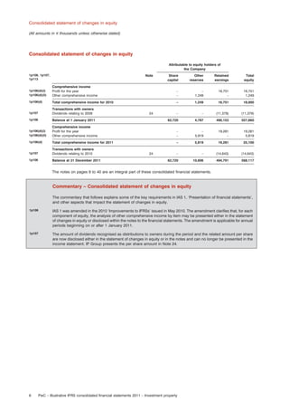 Consolidated statement of changes in equity
(All amounts in e thousands unless otherwise stated)

Consolidated statement of changes in equity
Attributable to equity holders of
the Company
1p106, 1p107,
1p113

Note

Share
capital

Other
reserves

Retained
earnings

Total
equity

1p106(d)(i)
1p106(d)(ii)

Comprehensive income
Proﬁt for the year
Other comprehensive income

–
–

–
1,249

16,751
–

16,751
1,249

1p106(d)

Total comprehensive income for 2010

–

1,249

16,751

18,000

1p107

Transactions with owners
Dividends relating to 2009

–

–

(11,379)

(11,379)

1p106

Balance at 1 January 2011

62,720

4,787

490,153

557,660

1p106(d)(i)
1p106(d)(ii)

Comprehensive income
Proﬁt for the year
Other comprehensive income

–
–

–
5,819

19,281
–

19,281
5,819

1p106(d)

Total comprehensive income for 2011

–

5,819

19,281

25,100

1p107

Transactions with owners
Dividends relating to 2010

–

–

(14,643)

(14,643)

1p106

Balance at 31 December 2011

62,720

10,606

494,791

568,117

24

24

The notes on pages 9 to 40 are an integral part of these consolidated ﬁnancial statements.

Commentary – Consolidated statement of changes in equity
The commentary that follows explains some of the key requirements in IAS 1, ‘Presentation of ﬁnancial statements’,
and other aspects that impact the statement of changes in equity.
1p106

IAS 1 was amended in the 2010 ‘Improvements to IFRSs’ issued in May 2010. The amendment clariﬁes that, for each
component of equity, the analysis of other comprehensive income by item may be presented either in the statement
of changes in equity or disclosed within the notes to the ﬁnancial statements. The amendment is applicable for annual
periods beginning on or after 1 January 2011.

1p107

The amount of dividends recognised as distributions to owners during the period and the related amount per share
are now disclosed either in the statement of changes in equity or in the notes and can no longer be presented in the
income statement. IP Group presents the per share amount in Note 24.

6

PwC – Illustrative IFRS consolidated ﬁnancial statements 2011 – Investment property

 