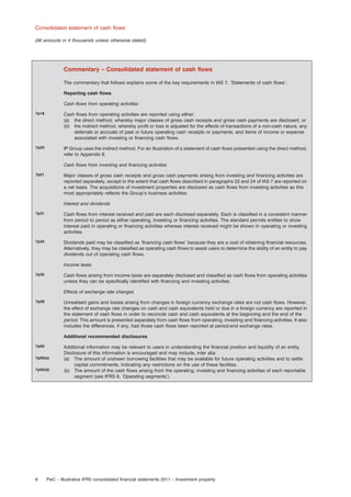 Consolidated statement of cash ﬂows
(All amounts in e thousands unless otherwise stated)

Commentary – Consolidated statement of cash ﬂows
The commentary that follows explains some of the key requirements in IAS 7, ‘Statements of cash ﬂows’.
Reporting cash ﬂows
Cash ﬂows from operating activities
7p18

Cash ﬂows from operating activities are reported using either:
(a) the direct method, whereby major classes of gross cash receipts and gross cash payments are disclosed; or
(b) the indirect method, whereby proﬁt or loss is adjusted for the effects of transactions of a non-cash nature, any
deferrals or accruals of past or future operating cash receipts or payments, and items of income or expense
associated with investing or ﬁnancing cash ﬂows.

7p20

IP Group uses the indirect method. For an illustration of a statement of cash ﬂows presented using the direct method,
refer to Appendix II.
Cash ﬂows from investing and ﬁnancing activities

7p21

Major classes of gross cash receipts and gross cash payments arising from investing and ﬁnancing activities are
reported separately, except to the extent that cash ﬂows described in paragraphs 22 and 24 of IAS 7 are reported on
a net basis. The acquisitions of investment properties are disclosed as cash ﬂows from investing activities as this
most appropriately reﬂects the Group’s business activities.
Interest and dividends

7p31

Cash ﬂows from interest received and paid are each disclosed separately. Each is classiﬁed in a consistent manner
from period to period as either operating, investing or ﬁnancing activities. The standard permits entities to show
interest paid in operating or ﬁnancing activities whereas interest received might be shown in operating or investing
activities.

7p34

Dividends paid may be classiﬁed as ‘ﬁnancing cash ﬂows’ because they are a cost of obtaining ﬁnancial resources.
Alternatively, they may be classiﬁed as operating cash ﬂows to assist users to determine the ability of an entity to pay
dividends out of operating cash ﬂows.
Income taxes

7p35

Cash ﬂows arising from income taxes are separately disclosed and classiﬁed as cash ﬂows from operating activities
unless they can be speciﬁcally identiﬁed with ﬁnancing and investing activities.
Effects of exchange rate changes

7p28

Unrealised gains and losses arising from changes in foreign currency exchange rates are not cash ﬂows. However,
the effect of exchange rate changes on cash and cash equivalents held or due in a foreign currency are reported in
the statement of cash ﬂows in order to reconcile cash and cash equivalents at the beginning and the end of the
period. This amount is presented separately from cash ﬂows from operating, investing and ﬁnancing activities. It also
includes the differences, if any, had those cash ﬂows been reported at period-end exchange rates.
Additional recommended disclosures

7p50
7p50(a)
7p50(d)

8

Additional information may be relevant to users in understanding the ﬁnancial position and liquidity of an entity.
Disclosure of this information is encouraged and may include, inter alia:
(a) The amount of undrawn borrowing facilities that may be available for future operating activities and to settle
capital commitments, indicating any restrictions on the use of these facilities.
(b) The amount of the cash ﬂows arising from the operating, investing and ﬁnancing activities of each reportable
segment (see IFRS 8, ‘Operating segments’).

PwC – Illustrative IFRS consolidated ﬁnancial statements 2011 – Investment property

 