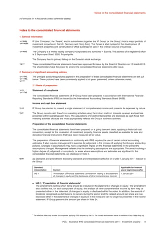 Notes to the consolidated ﬁnancial statements
(All amounts in e thousands unless otherwise stated)

Notes to the consolidated ﬁnancial statements
1. General information
1p138(b)
1p51(a)(b)

IP (the ‘Company’; the ‘Parent’) and its subsidiaries (together the ‘IP Group’ or ‘the Group’) hold a major portfolio of
investment properties in the UK, Germany and Hong Kong. The Group is also involved in the development of
investment properties and construction of ofﬁce buildings for sale in the ordinary course of business.

1p138(a)

The Company is a limited liability company incorporated and domiciled in Euravia. The address of its registered ofﬁce
is 5 Skyscraper Road, 5050, Propertyville.
The Company has its primary listing on the Euravia’s stock exchange.

10p17

These consolidated ﬁnancial statements have been approved for issue by the Board of Directors on 12 March 2012.
The shareholders have the power to amend the consolidated ﬁnancial statements after issue.

2. Summary of signiﬁcant accounting policies
1p112(a)
1p117(b),
1p119

The principal accounting policies applied in the preparation of these consolidated ﬁnancial statements are set out
below. These policies have been consistently applied to all years presented, unless otherwise stated.
2.1 Basis of preparation

1p16
1p117(a)

Statement of compliance
The consolidated ﬁnancial statements of IP Group have been prepared in accordance with International Financial
Reporting Standards (IFRS) as issued by the International Accounting Standards Board (IASB).
Income and cash ﬂow statement

7p18

IP Group has elected to present a single statement of comprehensive income and presents its expenses by nature.

7p31

The Group reports cash ﬂows from operating activities using the indirect method. Interests received and paid are
presented within operating cash ﬂows. The acquisitions of investment properties are disclosed as cash ﬂows from
investing activities because this most appropriately reﬂects the Group’s business activities.
Preparation of the consolidated ﬁnancial statements
The consolidated ﬁnancial statements have been prepared on a going concern basis, applying a historical cost
convention, except for the revaluation of investment property, ﬁnancial assets classiﬁed as available for sale and
derivative ﬁnancial instruments that have been measured at fair value.
The preparation of ﬁnancial statements in conformity with IFRS requires the use of certain critical accounting
estimates. It also requires management to exercise its judgement in the process of applying the Group’s accounting
policies. Changes in assumptions may have a signiﬁcant impact on the ﬁnancial statements in the period the
assumptions changed. Management believes that the underlying assumptions are appropriate. The areas involving a
higher degree of judgement or complexity, or areas where assumptions and estimates are signiﬁcant to the
consolidated ﬁnancial statements, are disclosed in Note 4.

8p28

(a) Standards and amendments to existing standards and interpretations effective on or after 1 January 20111 relevant to
the Group
Standard/
interpretation
IAS 1

.

1

Applicable for ﬁnancial
years beginning on/after

Content
‘Presentation of ﬁnancial statements’ (amendment relating to the statement
of changes in equity and the disclosures of other comprehensive income)

1 January 2011

IAS 1, ‘Presentation of ﬁnancial statements’
The amendment clariﬁes which items should be included in the statement of changes in equity. The amendment
also clariﬁes that, for each component of equity, the analysis of other comprehensive income by item may be
presented either in the statement of changes in equity or disclosed within the notes. In addition, the amount of
dividends recognised as distributions to owners during the period and the related amount per share are now
disclosed either in the statement of changes in equity or in the notes and can no longer be presented in the income
statement. IP Group presents the amount per share in Note 24.

The effective dates may be later for companies applying IFRS adopted by the EU. The current endorsement status is available at http://www.efrag.org

PwC – Illustrative IFRS consolidated ﬁnancial statements 2011 – Investment property

9

 
