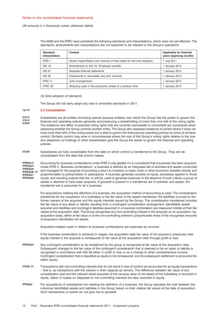 Notes to the consolidated ﬁnancial statements
(All amounts in e thousands unless otherwise stated)

The IASB and the IFRIC have published the following standards and interpretations, which were not yet effective. The
standards, amendments and interpretations are not expected to be relevant to the Group’s operations:
Standard/
interpretation

Content

Applicable for ﬁnancial
years beginning on/after

IFRS 1

Severe hyperinﬂation and removal of ﬁxed dates for ﬁrst-time adopters

1 July 2011

IAS 19

Amendments to IAS 19, ‘Employee beneﬁts’

1 January 2013

IAS 27

Separate ﬁnancial statements

1 January 2013

IAS 28

Investments in associates and joint ventures

1 January 2013

IFRS 11

Joint arrangements

1 January 2013

IFRIC 20

Stripping costs in the production phase of a surface mine

1 January 2013

(d) Early adoption of standards
The Group did not early adopt any new or amended standards in 2011.
1p119

2.2 Consolidation

27p12
27p14
27p30

Subsidiaries are all entities (including special purpose entities) over which the Group has the power to govern the
ﬁnancial and operating policies generally accompanying a shareholding of more than one half of the voting rights.
The existence and effect of potential voting rights that are currently exercisable or convertible are considered when
assessing whether the Group controls another entity. The Group also assesses existence of control where it does not
have more than 50% of the voting power but is able to govern the ﬁnancial and operating policies by virtue of de-facto
control. De-facto control may arise in circumstances where the size of the Group’s voting rights relative to the size
and dispersion of holdings of other shareholders give the Group the power to govern the ﬁnancial and operating
policies.

27p30

Subsidiaries are fully consolidated from the date on which control is transferred to the Group. They are deconsolidated from the date that control ceases.

IFRS3p14
IFRS3p24
IFRS3p28
IFRS3p36, 37
IFRS3p51
IFRS3p56

Accounting for business combinations under IFRS 3 only applies if it is considered that a business has been acquired.
Under IFRS 3, ‘Business combinations’, a business is deﬁned as an integrated set of activities and assets conducted
and managed for the purpose of providing a return to investors or lower costs or other economic beneﬁts directly and
proportionately to policyholders or participants. A business generally consists of inputs, processes applied to those
inputs, and resulting outputs that are, or will be, used to generate revenues. In the absence of such criteria, a group of
assets is deemed to have been acquired. If goodwill is present in a transferred set of activities and assets, the
transferred set is presumed to be a business.
For acquisitions meeting the deﬁnition of a business, the acquisition method of accounting is used. The consideration
transferred for the acquisition of a subsidiary is the fair value of the assets transferred, the liabilities incurred to the
former owners of the acquiree and the equity interests issued by the Group. The consideration transferred includes
the fair value of any asset or liability resulting from a contingent consideration arrangement. Identiﬁable assets
acquired and liabilities and contingent liabilities assumed in a business combination are measured initially at their fair
values at the acquisition date. The Group recognises any non-controlling interest in the acquiree on an acquisition- byacquisition basis, either at fair value or at the non-controlling interest’s proportionate share of the recognised amounts
of acquiree’s identiﬁable net assets.
Acquisition-related costs in relation to business combinations are expensed as incurred.
If the business combination is achieved in stages, the acquisition date fair value of the acquirer’s previously held
equity interest in the acquiree is remeasured to fair value at the acquisition date through proﬁt or loss.

IFRS3p53

Any contingent consideration to be transferred by the group is recognised at fair value at the acquisition date.
Subsequent changes to the fair value of the contingent consideration that is deemed to be an asset or liability is
recognised in accordance with IAS 39 either in proﬁt or loss or as a change to other comprehensive income.
Contingent consideration that is classiﬁed as equity is not remeasured, and its subsequent settlement is accounted for
within equity.

27p30, 31

Transactions with non-controlling interests that do not result in loss of control are accounted for as equity transactions
– that is, as transactions with the owners in their capacity as owners. The difference between fair value of any
consideration paid and the relevant share acquired of the carrying value of net assets of the subsidiary is recorded in
equity. Gains or losses on disposals to non-controlling interests are also recorded in equity.

IFRS3p4

For acquisitions of subsidiaries not meeting the deﬁnition of a business, the Group allocates the cost between the
individual identiﬁable assets and liabilities in the Group based on their relative fair values at the date of acquisition.
Such transactions or events do not give rise to goodwill.

12

PwC – Illustrative IFRS consolidated ﬁnancial statements 2011 – Investment property

 