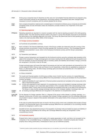 Notes to the consolidated ﬁnancial statements
(All amounts in e thousands unless otherwise stated)

27p28

All the group companies have 31 December as their year end. Consolidated ﬁnancial statements are prepared using
uniform accounting policies for like transactions. Accounting policies of subsidiaries have been changed where
necessary to ensure consistency with the policies adopted by the Group.

27p24
27p25

Inter-company transactions, balances and unrealised gains on transactions between group companies are eliminated.
Unrealised losses are also eliminated unless the transaction provides evidence of an impairment of the asset
transferred.
2.3 Operating segments

IFRS8p5(b)

Operating segments are reported in a manner consistent with the internal reporting provided to the chief operating
decision-maker. The chief operating decision-maker is the person or group that allocates resources to and assesses
the performance of the operating segments of an entity. The Group has determined that its chief operating decisionmaker is the chief executive ofﬁcer (CEO) of the Company.
2.4 Foreign currency translation

1p119

(a) Functional and presentation currency

21p17
21p9, 18
1p51(d)

Items included in the ﬁnancial statements of each of the Group’s entities are measured using the currency of the
primary economic environment in which the entity operates (the ‘functional currency’). The consolidated ﬁnancial
statements are presented in euros, which is the Company’s functional currency and the Group’s presentation
currency.

1p119

(b) Transactions and balances

21p21, 28
21p32

Foreign currency transactions are translated into the functional currency using the exchange rates prevailing at the
dates of the transactions. Foreign exchange gains and losses resulting from the settlement of such transactions and
from the translation at year-end exchange rates of monetary assets and liabilities denominated in foreign currencies
are recognised in the proﬁt or loss for the year.
Foreign exchange gains and losses that relate to borrowings and cash and cash equivalents are presented net in the
income statement within ﬁnance costs and ﬁnance income respectively, unless they are capitalised as explained in
Note 2.17 (‘Borrowing costs’). All other foreign exchange gains and losses are presented net in the statement of
comprehensive income.

1p119

(c) Group companies

21p39

The results and ﬁnancial position of all the group entities (none of which has the currency of a hyperinﬂationary
economy) that have a functional currency different from the presentation currency are translated into the presentation
currency as follows:
(i) assets and liabilities for each statement of ﬁnancial position presented are translated at the closing rate at the
date of that ﬁnancial position;
(ii) income and expenses for each statement of comprehensive income are translated at average exchange rates
(unless this average is not a reasonable approximation of the cumulative effect of the rates prevailing on the
transaction dates, in which case income and expenses are translated at the rate on the dates of the transactions).
The Group is using monthly average exchange rates due to the increased volatility in exchange rates; and
(iii) all resulting exchange differences are recognised in the statement of comprehensive income.

21p39(a)
21p39(b)

21p39(c),
1p79(b)
21p48, 48A,
48B, 48C

On the disposal of a foreign operation (that is, a disposal of the group’s entire interest in a foreign operation, or a
disposal involving loss of control over a subsidiary that includes a foreign operation) all of the exchange differences
accumulated in equity in respect of that operation attributable to the equity holders of the company are reclassiﬁed to
proﬁt or loss.
In the case of a partial disposal that does not result in the Group losing control over a subsidiary that includes a foreign
operation, the proportionate share of accumulated exchange differences are re-attributed to non-controlling interests
and are not recognised in proﬁt or loss.

21p47

Goodwill and fair value adjustments arising on the acquisition of a foreign entity are treated as assets and liabilities of
the foreign entity and translated at the closing rate. Exchange differences arising are recognised in other
comprehensive income.

1p119

2.5 Investment property

40p5
40p8(e)

Property that is held for long-term rental yields or for capital appreciation or both, and that is not occupied by the
companies in the consolidated Group, is classiﬁed as investment property1. Investment property also includes
property that is being constructed or developed for future use as investment property.

1

Investment property includes properties that group companies lease out to an associate or joint venture that occupies the property (40p15).

PwC – Illustrative IFRS consolidated ﬁnancial statements 2011 – Investment property

13

 