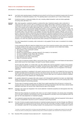 Notes to the consolidated ﬁnancial statements
(All amounts in e thousands unless otherwise stated)

40p6, 25

Land held under operating leases is classiﬁed and accounted for by the Group as investment property when the rest of
the deﬁnition of investment property is met. The operating lease is accounted for as if it were a ﬁnance lease.

40p20

Investment property is measured initially at its cost, including related transaction costs and where applicable
borrowing costs (see Note 2.17)1.

40p75(d-e)
40p85(b)

After initial recognition, investment property is carried at fair value. Investment property under construction is
measured at fair value if the fair value is considered to be reliably determinable. Investment properties under
construction for which the fair value cannot be determined reliably, but for which the company expects that the fair
value of the property will be reliably determinable when construction is completed, are measured at cost less
impairment until the fair value becomes reliably determinable or construction is completed – whichever is earlier. Fair
value is based on active market prices, adjusted, if necessary, for any difference in the nature, location or condition of
the speciﬁc asset. If this information is not available, the Group uses alternative valuation methods, such as recent
prices on less active markets or discounted cash ﬂow projections. Valuations are performed as of the ﬁnancial position
date by professional valuers who hold recognised and relevant professional qualiﬁcations and have recent experience
in the location and category of the investment property being valued. These valuations form the basis for the carrying
amounts in the ﬁnancial statements. Investment property that is being redeveloped for continuing use as investment
property or for which the market has become less active continues to be measured at fair value.
Fair value measurement on property under construction is only applied if the fair value is considered to be reliably
measurable.
It may sometimes be difﬁcult to determine reliably the fair value of the investment property under construction. In order
to evaluate whether the fair value of an investment property under construction can be determined reliably,
management considers the following factors, among others:
. The provisions of the construction contract.
. The stage of completion.
. Whether the project/property is standard (typical for the market) or non-standard.
. The level of reliability of cash inﬂows after completion.
. The development risk speciﬁc to the property.
. Past experience with similar constructions.
. Status of construction permits.
The fair value of investment property reﬂects, among other things, rental income from current leases and assumptions
about rental income from future leases in the light of current market conditions.

40p40

The fair value also reﬂects, on a similar basis, any cash outﬂows that could be expected in respect of the property.
Some of those outﬂows are recognised as a liability, including ﬁnance lease liabilities in respect of leasehold land
classiﬁed as investment property; others, including contingent rent payments, are not recognised in the ﬁnancial
statements.
40p16, 68

Subsequent expenditure is capitalised to the asset’s carrying amount only when it is probable that future economic
beneﬁts associated with the expenditure will ﬂow to the Group and the cost of the item can be measured reliably. All
other repairs and maintenance costs are expensed when incurred. When part of an investment property is replaced,
the carrying amount of the replaced part is derecognised.

40p50(d)

If a valuation obtained for a property held under a lease is net of all payments expected to be made, any related lease
liability recognised separately in the statement of ﬁnancial position is added back to arrive at the carrying value of the
investment property for accounting purposes.

40p51

The fair value of investment property does not reﬂect future capital expenditure that will improve or enhance the
property and does not reﬂect the related future beneﬁts from this future expenditure other than those a rational market
participant would take into account when determining the value of the property.

40p35, 69

Changes in fair values are recognised in the income statement. Investment properties are derecognised when they
have been disposed.
Where the Group disposes of a property at fair value in an arm’s length transaction, the carrying value immediately
prior to the sale is adjusted to the transaction price, and the adjustment is recorded in the income statement within net
gain from fair value adjustment on investment property.

40p60

If an investment property becomes owner-occupied, it is reclassiﬁed as property, plant and equipment. Its fair value at
the date of reclassiﬁcation becomes its cost for subsequent accounting purposes.

40p61, 62

If an item of owner-occupied property becomes an investment property because its use has changed, any difference
resulting between the carrying amount and the fair value of this item at the date of transfer is treated in the same way
as a revaluation under IAS 16. Any resulting increase in the carrying amount of the property is recognised in proﬁt or

1

An entity is not required to apply IAS 23 to borrowing costs directly attributable to the construction of a qualifying asset measured at fair value (23p4).
IP Group has chosen an accounting policy to capitalise borrowing costs for investment properties under construction that are measured at fair value.

14

PwC – Illustrative IFRS consolidated ﬁnancial statements 2011 – Investment property

 