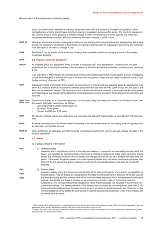 Notes to the consolidated ﬁnancial statements
(All amounts in e thousands unless otherwise stated)

loss to the extent that it reverses a previous impairment loss, with any remaining increase recognised in other
comprehensive income and increase directly to equity in revaluation surplus within equity. Any resulting decrease in
the carrying amount of the property is initially charged in other comprehensive income against any previously
recognised revaluation surplus, with any remaining decrease charged to proﬁt or loss.
40p58, 60

Where an investment property undergoes a change in use, evidenced by commencement of development with a view
to sale, the property is transferred to inventories. A property’s deemed cost for subsequent accounting as inventories
is its fair value at the date of change in use.

17p52

See Note 2.7(c) for details of the treatment of letting fees capitalised within the carrying amount of the related
investment property.

1p119

2.6 Property, plant and equipment

16p73(a)

All property, plant and equipment (PPE) is stated at historical cost1 less depreciation. Historical cost includes
expenditure that is directly attributable to the acquisition of the items and where applicable borrowing costs (see Note
2.17).
Cost of an item of PPE includes its purchase price and any direct attributable costs. Cost includes the cost of replacing
part of an existing PPE at the time that cost is incurred if the recognition criteria are met; and excludes the costs of dayto-day servicing of an item of PPE.

16p12

Subsequent costs are included in the asset’s carrying amount or recognised as a separate asset, as appropriate, only
when it is probable that future economic beneﬁts associated with the item will ﬂow to the Group and the cost of the
item can be measured reliably. The carrying amount of those parts that are replaced is derecognised. All other repairs
and maintenance are charged to the statement of comprehensive income during the ﬁnancial period in which they are
incurred.

16p43, 73(b),
16p50, 73(c)

Depreciation, based on a component approach, is calculated using the straight-line method to allocate the cost over
the assets’ estimated useful lives, as follows:
–
Land and property under construction: nil
–
Buildings: 25-40 years
–
Fixtures and ﬁttings: 5-15 years

16p51

The assets’ residual values and useful lives are reviewed, and adjusted if appropriate, at least at each ﬁnancial yearend.

36p59

An asset’s carrying amount is written down immediately to its recoverable amount if its carrying amount is greater than
its estimated recoverable amount.

16p68, 71

Gains and losses on disposals are determined by comparing proceeds with carrying amount and are included in the
income statement2.

1p119

2.7 Leases
(a) A group company is the lessee

17p4

(i)

17p4

(ii) Finance lease
Leases of assets where the Group has substantially all the risks and rewards of ownership are classiﬁed as
ﬁnance leases. Finance leases are recognised at the lease’s commencement at the lower of the fair value of
the leased property and the present value of the minimum lease payments. Each lease payment is allocated
between the liability and ﬁnance charges so as to achieve a constant rate on the ﬁnance balance
outstanding. The corresponding rental obligations, net of ﬁnance charges, are included in current and noncurrent borrowings. The interest element of the ﬁnance cost is treated as borrowing costs (see Note 2.17)
and expensed/capitalised over the lease period so as to produce a constant periodic rate of interest on the
remaining balance of the liability for each period. Investment properties recognised under ﬁnance leases are
carried at their fair value.

17p20
17p27

Operating lease
Leases in which a signiﬁcant portion of the risks and rewards of ownership are retained by another party, the
lessor, are classiﬁed as operating leases. Payments, including pre-payments, made under operating leases
(net of any incentives received from the lessor) are charged to proﬁt or loss on a straight-line basis over the
period of the lease. Properties leased out under operating leases are included in investment properties. See
Note 2.5 for the accounting policy relating to land held on an operating lease and used as investment
property

1
If PPE is carried at fair value under IAS 16, revaluation gains should be reported in other comprehensive income; PPE should still be depreciated if there are
depreciable items, and the depreciation charge for the year should be included in proﬁt or loss.
2
If assets are carried under the IAS 16 revaluation model, the related amounts included in revaluation reserve are transferred to retained earnings when
revalued assets are derecognised (16p41).

PwC – Illustrative IFRS consolidated ﬁnancial statements 2011 – Investment property

15

 