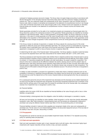 Notes to the consolidated ﬁnancial statements
(All amounts in e thousands unless otherwise stated)

contracts for hedging purposes (economic hedge). The Group does not apply hedge accounting in accordance with
IAS 39. Recognition of the derivative ﬁnancial instruments takes place when the economic hedging contracts are
entered into. They are measured initially and subsequently at fair value; transaction costs are included directly in
ﬁnance costs. Gains or losses on derivatives are recognised in the statement of comprehensive income in net change
in fair value of ﬁnancial instruments at fair value through proﬁt or loss. Interest income and expenses on derivative
ﬁnancial assets are included in the statement of comprehensive income in ﬁnance income and ﬁnance costs
respectively.
Rental guarantees provided for by the seller of an investment property are recognised as ﬁnancial asset when the
Group becomes a party to the contractual provisions of the guarantee. Rental guarantees are classiﬁed as monetary
available for sale ﬁnancial assets1. When a rental guarantee is recognised initially, the Group measures it at its fair
value plus, in the case of a rental guarantee not at fair value through proﬁt or loss, transaction costs that are directly
attributable to the acquisition of the ﬁnancial asset. Subsequently, the Group measures the rental guarantees at fair
value with fair value changes recognised in other comprehensive income (for rental guarantees classiﬁed as available
for sale).
39AG8

If the Group revises its estimate of payments or receipts, the Group adjusts the carrying amount of the rental
guarantee to reﬂect the actual and revised estimated cash ﬂows. The carrying amount is recalculated by computing
the present value of estimated future cash ﬂows at the ﬁnancial instrument’s original effective interest rate. The
adjustment is recognised in proﬁt or loss as ﬁnance income or expense (Note 22).
In determining the fair value of the ﬁnancial asset ’rental guarantee’, the Group applies a valuation model that takes
into account the expected future cash ﬂows discounted at the market interest rate (2011: 6.75%; 2010: 6.5%).
The Group assesses at each ﬁnancial position date whether there is objective evidence that a ﬁnancial asset or group
of ﬁnancial assets is impaired. If there is objective evidence (such as signiﬁcant ﬁnancial difﬁculty of the obligor, breach
of contract, or it becomes probable that the debtor will enter bankruptcy), the asset is tested for impairment. The
amount of the loss is measured as the difference between the asset’s carrying amount and the present value of
estimated future cash ﬂows (excluding future expected credit losses that have not been incurred) discounted at the
ﬁnancial asset’s original effective interest rate (that is, the effective interest rate computed at initial recognition). The
carrying amount of the asset is reduced through use of an allowance account. The amount of the loss is recognised in
proﬁt or loss.
In relation to trade receivables, a provision for impairment is made when there is objective evidence (such as the
probability of insolvency or signiﬁcant ﬁnancial difﬁculties of the debtor) that the Group will not be able to collect all of
the amounts due under the original terms of the invoice. Impaired debts are derecognised when they are assessed as
uncollectible.
If in a subsequent period the amount of the impairment loss decreases and the decrease can be related objectively to
an event occurring after the impairment was recognised, the previously recognised impairment loss is reversed, to the
extent that the carrying value of the asset does not exceed its amortised cost at the reversal date. Any subsequent
reversal of an impairment loss is recognised in proﬁt or loss.
(b) Financial liabilities
Liabilities within the scope of IAS 39 are classiﬁed as ﬁnancial liabilities at fair value through proﬁt or loss or other
liabilities, as appropriate.
A ﬁnancial liability is derecognised when the obligation under the liability is discharged or cancelled or expires.
All loans and borrowings are classiﬁed as other liabilities. Initial recognition is at fair value less directly attributable
transaction costs. After initial recognition, interest-bearing loans and borrowings are subsequently measured at
amortised cost using the effective interest method (see Note 2.16 for the accounting policy on borrowings).
Financial liabilities included in trade and other payables are recognised initially at fair value and subsequently at
amortised cost. The fair value of a non-interest bearing liability is its discounted repayment amount. If the due date of
the liability is less than one year, discounting is omitted.
2.12 Pre-payments
Pre-payments are carried at cost less any accumulated impairment losses. See Note 2.7 for separate accounting
policy for operating lease pre-payments.

1p119

2.13 Cash and cash equivalents

7p45

Cash and cash equivalents includes cash in hand, deposits held at call with banks, other short-term highly liquid
investments with original maturities of three months or less, and bank overdrafts.

1

In certain circumstances, a different classiﬁcation in accordance to IAS 39 may be possible.

PwC – Illustrative IFRS consolidated ﬁnancial statements 2011 – Investment property

17

 