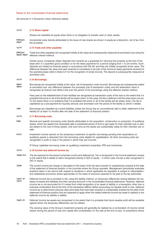 Notes to the consolidated ﬁnancial statements
(All amounts in e thousands unless otherwise stated)

2.14 Share capital

1p119

Shares are classiﬁed as equity when there is no obligation to transfer cash or other assets.
IFRS7p21,
32p37

Incremental costs directly attributable to the issue of new shares are shown in equity as a deduction, net of tax, from
the proceeds.

1p119

2.15 Trade and other payables

IFRS7p21
39p43, 39p47

Trade and other payables are recognised initially at fair value and subsequently measured at amortised cost using the
effective interest method.
Certain group companies obtain deposits from tenants as a guarantee for returning the property at the end of the
lease term in a speciﬁed good condition or for the lease payments for a period ranging from 1 to 24 months. Such
deposits are treated as ﬁnancial assets in accordance with IAS 39, and they are initially recognised at fair value. The
difference between fair value and cash received is considered to be part of the minimum lease payments received for
the operating lease (refer to Note 2.21 for the recognition of rental income). The deposit is subsequently measured at
amortised cost.

1p119

2.16 Borrowings

39p47
39p43

Borrowings are recognised initially at fair value, net of transaction costs incurred. Borrowings are subsequently stated
at amortised cost; any difference between the proceeds (net of transaction costs) and the redemption value is
recognised as ﬁnance cost (Note 2.23) over the period of the borrowings using the effective interest method.
Fees paid on the establishment of loan facilities are recognised as transaction costs of the loan to the extent that it is
probable that some or all of the facility will be drawn down. In this case, the fee is deferred until the draw-down occurs.
To the extent there is no evidence that it is probable that some or all of the facility will be drawn down, the fee is
capitalised as a pre-payment for liquidity services and amortised over the period of the facility to which it relates.

1p69

Borrowings are classiﬁed as current liabilities unless the Group has an unconditional right to defer settlement of the
liability for at least 12 months after the date of the statement of ﬁnancial position.

1p119

2.17 Borrowing costs

23p8

General and speciﬁc borrowing costs directly attributable to the acquisition, construction or production of qualifying
assets, which are assets that necessarily take a substantial period of time to get ready for their intended use or sale,
are added to the cost of those assets, until such time as the assets are substantially ready for their intended use or
sale.

21p12

Investment income earned on the temporary investment of speciﬁc borrowings pending their expenditure on
qualifying assets is deducted from the borrowing costs eligible for capitalisation. All other borrowing costs are
recognised in proﬁt or loss in the period in which they are incurred.
IP Group capitalise borrowing costs on qualifying investment properties, PPE and inventories.

1p119

2.18 Current and deferred income tax

12p58, 61A

The tax expense for the period comprises current and deferred tax. Tax is recognised in the income statement, except
to the extent that it relates to items recognised directly in OCI or equity – in which case, the tax is also recognised in
OCI or equity.

12p46

The current income tax charge is calculated on the basis of the tax laws enacted or substantively enacted at the date
of the statement of ﬁnancial position in the countries where the Group operates. Management periodically evaluates
positions taken in tax returns with respect to situations in which applicable tax regulation is subject to interpretation,
and establishes provisions where appropriate on the basis of amounts expected to be paid to the tax authorities.

12p47, 24
12p15

Deferred income tax is provided in full, using the liability method, on temporary differences arising between the tax
bases of assets and liabilities and their carrying amounts in the consolidated ﬁnancial statements. However, deferred
income tax is not accounted for if it arises from initial recognition of an asset or liability in a transaction other than a
business combination that at the time of the transaction affects neither accounting nor taxable proﬁt or loss. Deferred
income tax is determined using tax rates (and laws) that have been enacted or substantially enacted by the date of the
statement of ﬁnancial position and are expected to apply when the related deferred income tax asset is realised or the
deferred income tax liability is settled.

12p24, 34

Deferred income tax assets are recognised to the extent that it is probable that future taxable proﬁt will be available
against which the temporary differences can be utilised.
The carrying value of the Group’s investment property will generally be realised by a combination of income (rental
stream during the period of use) and capital (the consideration on the sale at the end of use). In jurisdictions where

18

PwC – Illustrative IFRS consolidated ﬁnancial statements 2011 – Investment property

 