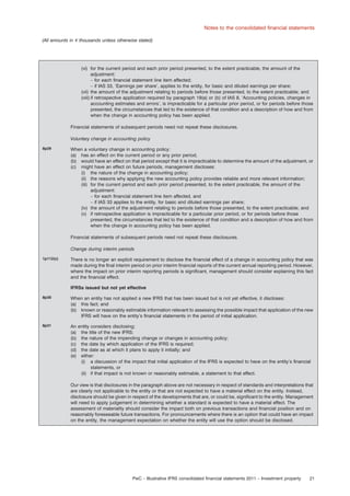 Notes to the consolidated ﬁnancial statements
(All amounts in e thousands unless otherwise stated)

(vi) for the current period and each prior period presented, to the extent practicable, the amount of the
adjustment:
– for each ﬁnancial statement line item affected;
– if IAS 33, ‘Earnings per share’, applies to the entity, for basic and diluted earnings per share;
(vii) the amount of the adjustment relating to periods before those presented, to the extent practicable; and
(viii) if retrospective application required by paragraph 19(a) or (b) of IAS 8, ‘Accounting policies, changes in
accounting estimates and errors’, is impracticable for a particular prior period, or for periods before those
presented, the circumstances that led to the existence of that condition and a description of how and from
when the change in accounting policy has been applied.
Financial statements of subsequent periods need not repeat these disclosures.
Voluntary change in accounting policy
8p29

When a voluntary change in accounting policy:
(a) has an effect on the current period or any prior period,
(b) would have an effect on that period except that it is impracticable to determine the amount of the adjustment, or
(c) might have an effect on future periods, management discloses:
(i) the nature of the change in accounting policy;
(ii) the reasons why applying the new accounting policy provides reliable and more relevant information;
(iii) for the current period and each prior period presented, to the extent practicable, the amount of the
adjustment:
– for each ﬁnancial statement line item affected, and
– if IAS 33 applies to the entity, for basic and diluted earnings per share;
(iv) the amount of the adjustment relating to periods before those presented, to the extent practicable; and
(v) if retrospective application is impracticable for a particular prior period, or for periods before those
presented, the circumstances that led to the existence of that condition and a description of how and from
when the change in accounting policy has been applied.
Financial statements of subsequent periods need not repeat these disclosures.
Change during interim periods

1p112(c)

There is no longer an explicit requirement to disclose the ﬁnancial effect of a change in accounting policy that was
made during the ﬁnal interim period on prior interim ﬁnancial reports of the current annual reporting period. However,
where the impact on prior interim reporting periods is signiﬁcant, management should consider explaining this fact
and the ﬁnancial effect.
IFRSs issued but not yet effective

8p30

When an entity has not applied a new IFRS that has been issued but is not yet effective, it discloses:
(a) this fact; and
(b) known or reasonably estimable information relevant to assessing the possible impact that application of the new
IFRS will have on the entity’s ﬁnancial statements in the period of initial application.

8p31

An entity considers disclosing:
(a) the title of the new IFRS;
(b) the nature of the impending change or changes in accounting policy;
(c) the date by which application of the IFRS is required;
(d) the date as at which it plans to apply it initially; and
(e) either:
(i) a discussion of the impact that initial application of the IFRS is expected to have on the entity’s ﬁnancial
statements, or
(ii) if that impact is not known or reasonably estimable, a statement to that effect.
Our view is that disclosures in the paragraph above are not necessary in respect of standards and interpretations that
are clearly not applicable to the entity or that are not expected to have a material effect on the entity. Instead,
disclosure should be given in respect of the developments that are, or could be, signiﬁcant to the entity. Management
will need to apply judgement in determining whether a standard is expected to have a material effect. The
assessment of materiality should consider the impact both on previous transactions and ﬁnancial position and on
reasonably foreseeable future transactions. For pronouncements where there is an option that could have an impact
on the entity, the management expectation on whether the entity will use the option should be disclosed.

PwC – Illustrative IFRS consolidated ﬁnancial statements 2011 – Investment property

21

 