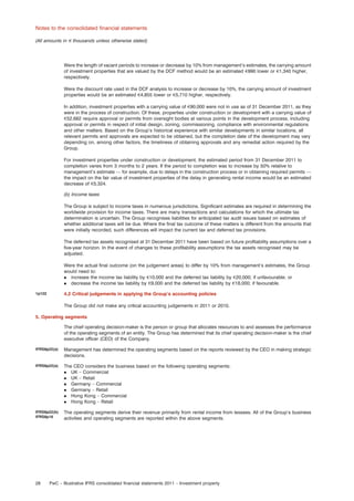Notes to the consolidated ﬁnancial statements
(All amounts in e thousands unless otherwise stated)

Were the length of vacant periods to increase or decrease by 10% from management’s estimates, the carrying amount
of investment properties that are valued by the DCF method would be an estimated e990 lower or e1,340 higher,
respectively.
Were the discount rate used in the DCF analysis to increase or decrease by 10%, the carrying amount of investment
properties would be an estimated e4,855 lower or e5,710 higher, respectively.
In addition, investment properties with a carrying value of e90,000 were not in use as of 31 December 2011, as they
were in the process of construction. Of these, properties under construction or development with a carrying value of
e52,682 require approval or permits from oversight bodies at various points in the development process, including
approval or permits in respect of initial design, zoning, commissioning, compliance with environmental regulations
and other matters. Based on the Group’s historical experience with similar developments in similar locations, all
relevant permits and approvals are expected to be obtained, but the completion date of the development may vary
depending on, among other factors, the timeliness of obtaining approvals and any remedial action required by the
Group.
For investment properties under construction or development, the estimated period from 31 December 2011 to
completion varies from 3 months to 2 years. If the period to completion was to increase by 50% relative to
management’s estimate — for example, due to delays in the construction process or in obtaining required permits —
the impact on the fair value of investment properties of the delay in generating rental income would be an estimated
decrease of e5,324.
(b) Income taxes
The Group is subject to income taxes in numerous jurisdictions. Signiﬁcant estimates are required in determining the
worldwide provision for income taxes. There are many transactions and calculations for which the ultimate tax
determination is uncertain. The Group recognises liabilities for anticipated tax audit issues based on estimates of
whether additional taxes will be due. Where the ﬁnal tax outcome of these matters is different from the amounts that
were initially recorded, such differences will impact the current tax and deferred tax provisions.
The deferred tax assets recognised at 31 December 2011 have been based on future proﬁtability assumptions over a
ﬁve-year horizon. In the event of changes to these proﬁtability assumptions the tax assets recognised may be
adjusted.
Were the actual ﬁnal outcome (on the judgement areas) to differ by 10% from management’s estimates, the Group
would need to:
. increase the income tax liability by e10,000 and the deferred tax liability by e20,000; if unfavourable; or
. decrease the income tax liability by e9,000 and the deferred tax liability by e18,000; if favourable.
4.2 Critical judgements in applying the Group’s accounting policies

1p122

The Group did not make any critical accounting judgements in 2011 or 2010.
5. Operating segments
The chief operating decision-maker is the person or group that allocates resources to and assesses the performance
of the operating segments of an entity. The Group has determined that its chief operating decision-maker is the chief
executive ofﬁcer (CEO) of the Company.
IFRS8p22(a)

Management has determined the operating segments based on the reports reviewed by the CEO in making strategic
decisions.

IFRS8p22(a)

The CEO considers the business based on the following operating segments:
. UK – Commercial
. UK – Retail
. Germany – Commercial
. Germany – Retail
. Hong Kong – Commercial
. Hong Kong – Retail

IFRS8p22(b)
IFRS8p16

The operating segments derive their revenue primarily from rental income from lessees. All of the Group’s business
activities and operating segments are reported within the above segments.

28

PwC – Illustrative IFRS consolidated ﬁnancial statements 2011 – Investment property

 