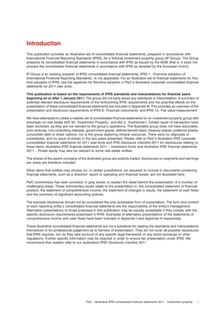 Introduction
This publication provides an illustrative set of consolidated ﬁnancial statements, prepared in accordance with
International Financial Reporting Standards (IFRS), for a ﬁctional investment property group (IP Group). The Group
prepares its consolidated ﬁnancial statements in accordance with IFRS as issued by the IASB (that is, it does not
prepare the consolidated ﬁnancial statements in accordance with IFRS as adopted by the European Union).
IP Group is an existing preparer of IFRS consolidated ﬁnancial statements; IFRS 1, ‘First-time adoption of
International Financial Reporting Standards’, is not applicable. For an illustrative set of ﬁnancial statements for ﬁrsttime adopters of IFRS, see the appendix for ﬁrst-time adopters in PwC’s Illustrative corporate consolidated ﬁnancial
statements for 2011 year ends.
This publication is based on the requirements of IFRS standards and interpretations for ﬁnancial years
beginning on or after 1 January 2011. The group did not early-adopt any standards or interpretation. A summary of
potential relevant disclosure requirements of the forthcoming IFRS requirements and the potential effects on the
presentation of these consolidated ﬁnancial statements are included in Appendix III. This provides an overview of the
presentation and disclosure requirements of IFRS 9, ‘Financial instruments’ and IFRS 13, ‘Fair value measurement’.
We have attempted to create a realistic set of consolidated ﬁnancial statements for an investment property group with
emphasis on real estate (IAS 40, ‘Investment Property,’ and IAS 2, ‘Inventories’). Certain types of transaction have
been excluded, as they are not relevant to the group’s operations. The illustrated group does not have associates,
joint ventures, non-controlling interests, government grants, deﬁned beneﬁt plans, treasury shares, preferred shares,
convertible debt or share options, nor is the group exploring mineral resources. There were no disposals of
subsidiaries, and no issue of shares in the two years presented. Please refer to PwC’s Illustrative IFRS corporate
consolidated ﬁnancial statements for 2011 year-ends and IFRS disclosure checklist 2011 for disclosures relating to
these items. Illustrative IFRS ﬁnancial statements 2011 – Investment funds and Illustrative IFRS ﬁnancial statements
2011 – Private equity may also be relevant to some real estate entities.
The shares of the parent company of the illustrated group are publicly traded; disclosures on segments and earnings
per share are therefore included.
Other items that entities may choose (or, in certain jurisdictions, be required) to include in documents containing
ﬁnancial statements, such as a directors’ report or operating and ﬁnancial review, are not illustrated here.
PwC commentary has been provided, in grey boxes, to explain the detail behind the presentation of a number of
challenging areas. These commentary boxes relate to the presentation in: the consolidated statement of ﬁnancial
position, the statement of comprehensive income, the statement of changes in equity, the statement of cash ﬂows
and the summary of signiﬁcant accounting policies.
The example disclosures should not be considered the only acceptable form of presentation. The form and content
of each reporting entity’s consolidated ﬁnancial statements are the responsibility of the entity’s management.
Alternative presentations to those proposed in this publication may be equally acceptable if they comply with the
speciﬁc disclosure requirements prescribed in IFRS. Examples of alternative presentations of the statements of
comprehensive income and cash ﬂows have been included in Appendix I and Appendix II respectively.
These illustrative consolidated ﬁnancial statements are not a substitute for reading the standards and interpretations
themselves or for professional judgement as to fairness of presentation. They do not cover all possible disclosures
that IFRS requires, nor do they take account of any speciﬁc legal framework or any stock exchange or other
regulations. Further speciﬁc information may be required in order to ensure fair presentation under IFRS. We
recommend that readers refer to our publication IFRS disclosure checklist 2011.

PwC – Illustrative IFRS consolidated ﬁnancial statements 2011 – Investment property

i

 