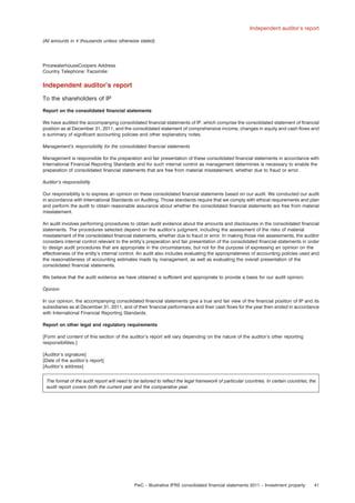 Independent auditor’s report
(All amounts in e thousands unless otherwise stated)

PricewaterhouseCoopers Address
Country Telephone: Facsimile:

Independent auditor’s report
To the shareholders of IP
Report on the consolidated ﬁnancial statements
We have audited the accompanying consolidated ﬁnancial statements of IP, which comprise the consolidated statement of ﬁnancial
position as at December 31, 2011, and the consolidated statement of comprehensive income, changes in equity and cash ﬂows and
a summary of signiﬁcant accounting policies and other explanatory notes.
Management’s responsibility for the consolidated ﬁnancial statements
Management is responsible for the preparation and fair presentation of these consolidated ﬁnancial statements in accordance with
International Financial Reporting Standards and for such internal control as management determines is necessary to enable the
preparation of consolidated ﬁnancial statements that are free from material misstatement, whether due to fraud or error.
Auditor’s responsibility
Our responsibility is to express an opinion on these consolidated ﬁnancial statements based on our audit. We conducted our audit
in accordance with International Standards on Auditing. Those standards require that we comply with ethical requirements and plan
and perform the audit to obtain reasonable assurance about whether the consolidated ﬁnancial statements are free from material
misstatement.
An audit involves performing procedures to obtain audit evidence about the amounts and disclosures in the consolidated ﬁnancial
statements. The procedures selected depend on the auditor’s judgment, including the assessment of the risks of material
misstatement of the consolidated ﬁnancial statements, whether due to fraud or error. In making those risk assessments, the auditor
considers internal control relevant to the entity’s preparation and fair presentation of the consolidated ﬁnancial statements in order
to design audit procedures that are appropriate in the circumstances, but not for the purpose of expressing an opinion on the
effectiveness of the entity’s internal control. An audit also includes evaluating the appropriateness of accounting policies used and
the reasonableness of accounting estimates made by management, as well as evaluating the overall presentation of the
consolidated ﬁnancial statements.
We believe that the audit evidence we have obtained is sufﬁcient and appropriate to provide a basis for our audit opinion.
Opinion
In our opinion, the accompanying consolidated ﬁnancial statements give a true and fair view of the ﬁnancial position of IP and its
subsidiaries as at December 31, 2011, and of their ﬁnancial performance and their cash ﬂows for the year then ended in accordance
with International Financial Reporting Standards.
Report on other legal and regulatory requirements
[Form and content of this section of the auditor’s report will vary depending on the nature of the auditor’s other reporting
responsibilities.]
[Auditor’s signature]
[Date of the auditor’s report]
[Auditor’s address]
The format of the audit report will need to be tailored to reﬂect the legal framework of particular countries. In certain countries, the
audit report covers both the current year and the comparative year.

PwC – Illustrative IFRS consolidated ﬁnancial statements 2011 – Investment property

41

 