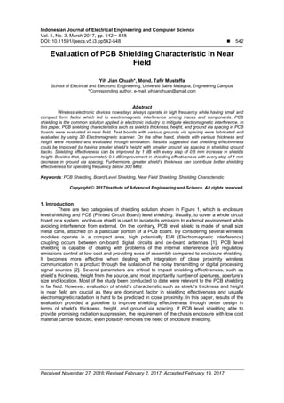 Indonesian Journal of Electrical Engineering and Computer Science
Vol. 5, No. 3, March 2017, pp. 542 ~ 548
DOI: 10.11591/ijeecs.v5.i3.pp542-548  542
Received November 27, 2016; Revised February 2, 2017; Accepted February 19, 2017
Evaluation of PCB Shielding Characteristic in Near
Field
Yih Jian Chuah*, Mohd. Tafir Mustaffa
School of Electrical and Electronic Engineering, Universiti Sains Malaysia, Engineering Campus
*Corresponding author, e-mail: yihjianchuah@gmail.com
Abstract
Wireless electronic devices nowadays always operate in high frequency while having small and
compact form factor which led to electromagnetic interference among traces and components. PCB
shielding is the common solution applied in electronic industry to mitigate electromagnetic interference. In
this paper, PCB shielding characteristics such as shield’s thickness, height, and ground via spacing in PCB
boards were evaluated in near field. Test boards with various grounds via spacing were fabricated and
evaluated by using 3D Electromagnetic scanner. On the other hand, shields with various thickness and
height were modeled and evaluated through simulation. Results suggested that shielding effectiveness
could be improved by having greater shield’s height with smaller ground via spacing in shielding ground
tracks. Shielding effectiveness can be improved by 1 dB with every step of 0.5 mm increase in shield’s
height. Besides that, approximately 0.5 dB improvement in shielding effectiveness with every step of 1 mm
decrease in ground via spacing. Furthermore, greater shield’s thickness can contribute better shielding
effectiveness for operating frequency below 300 MHz.
Keywords: PCB Shielding, Board Level Shielding, Near Field Shielding, Shielding Characteristic
Copyright © 2017 Institute of Advanced Engineering and Science. All rights reserved.
1. Introduction
There are two categories of shielding solution shown in Figure 1, which is enclosure
level shielding and PCB (Printed Circuit Board) level shielding. Usually, to cover a whole circuit
board or a system, enclosure shield is used to isolate its emission to external environment while
avoiding interference from external. On the contrary, PCB level shield is made of small size
metal cans, attached on a particular portion of a PCB board. By considering several wireless
modules operate in a compact area, high potentially EMI (Electromagnetic Interference)
coupling occurs between on-board digital circuits and on-board antennas [1]. PCB level
shielding is capable of dealing with problems of the internal interference and regulatory
emissions control at low-cost and providing ease of assembly compared to enclosure shielding.
It becomes more effective when dealing with integration of close proximity wireless
communication in a product through the isolation of the noisy transmitting or digital processing
signal sources [2]. Several parameters are critical to impact shielding effectiveness, such as
shield’s thickness, height from the source, and most importantly number of apertures, aperture’s
size and location. Most of the study been conducted to date were relevant to the PCB shielding
in far field. However, evaluation of shield’s characteristic such as shield’s thickness and height
in near field are crucial as they are dominant factor in shielding effectiveness and usually
electromagnetic radiation is hard to be predicted in close proximity. In this paper, results of the
evaluation provided a guideline to improve shielding effectiveness through better design in
terms of shield’s thickness, height, and ground via spacing. If PCB level shielding able to
provide promising radiation suppression, the requirement of the chasis enclosure with low cost
material can be reduced, even possibly removes the need of enclosure shielding.
 