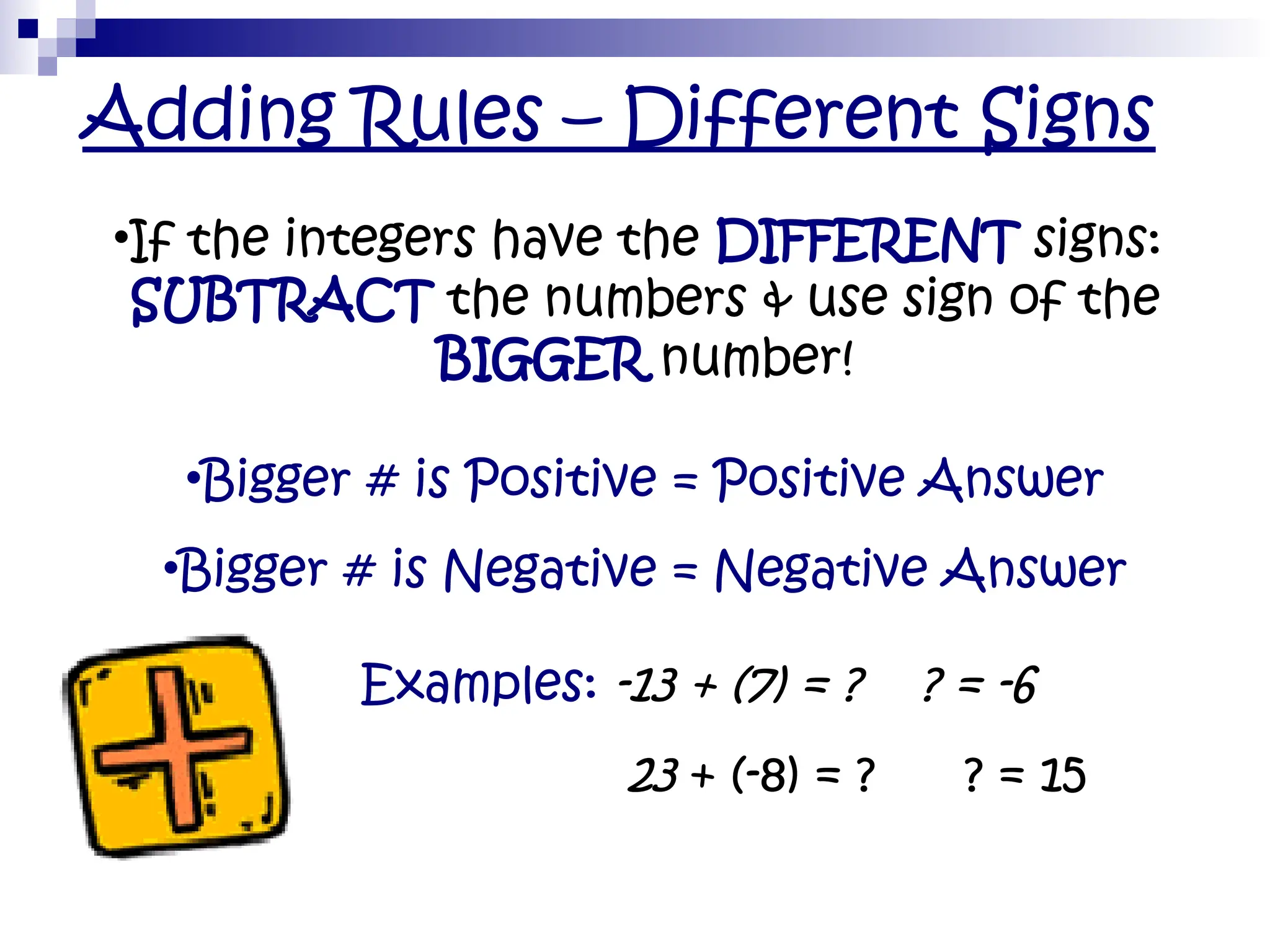Adding Rules – Different Signs
•If the integers have the DIFFERENT signs:
SUBTRACT the numbers & use sign of the
BIGGER number!
•Bigger # is Positive = Positive Answer
•Bigger # is Negative = Negative Answer
• Examples: -13 + (7) = ? ? = -6
• 23 + (-8) = ? ? = 15
 