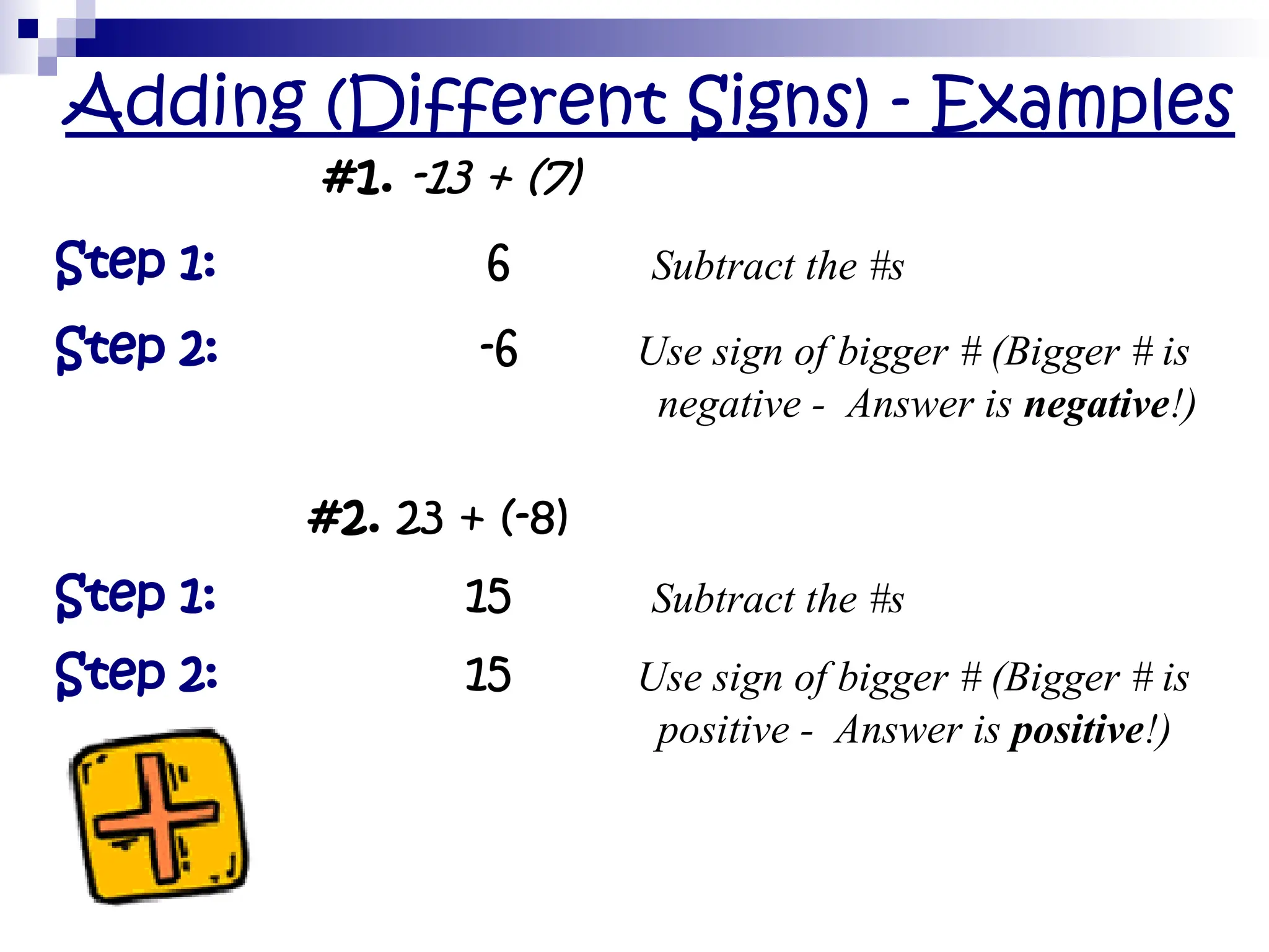 Adding (Different Signs) - Examples
#1. -13 + (7)
Step 1: 6 Subtract the #s
Step 2: -6 Use sign of bigger # (Bigger # is
negative - Answer is negative!)
#2. 23 + (-8)
Step 1: 15 Subtract the #s
Step 2: 15 Use sign of bigger # (Bigger # is
positive - Answer is positive!)
 