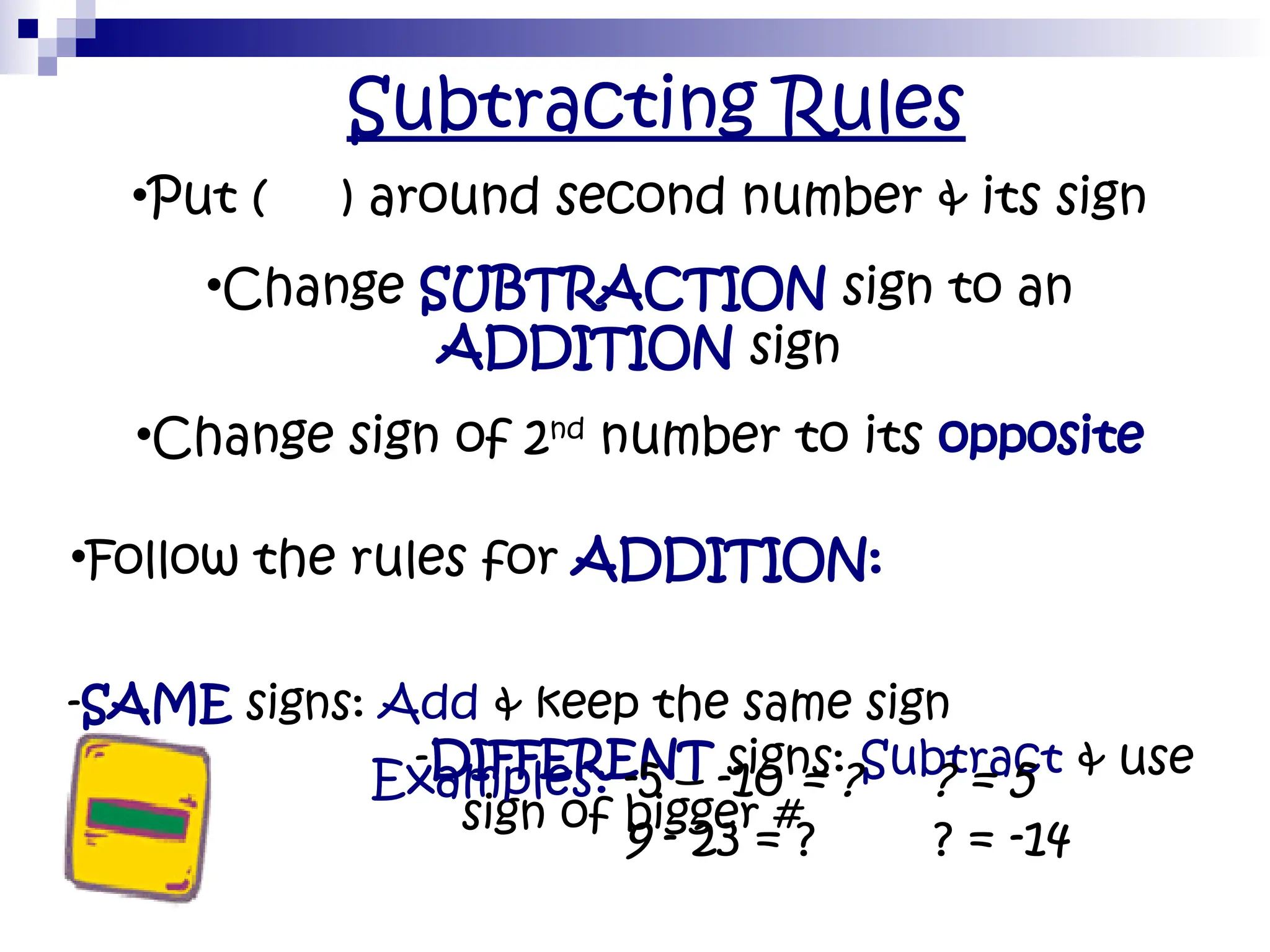 Subtracting Rules
•Put ( ) around second number & its sign
•Change SUBTRACTION sign to an
ADDITION sign
•Change sign of 2nd
number to its opposite
•Follow the rules for ADDITION:
-SAME signs: Add & keep the same sign
-DIFFERENT signs: Subtract & use
sign of bigger #
• Examples: -5 – -10 = ? ? = 5
• 9 - 23 = ? ? = -14
 