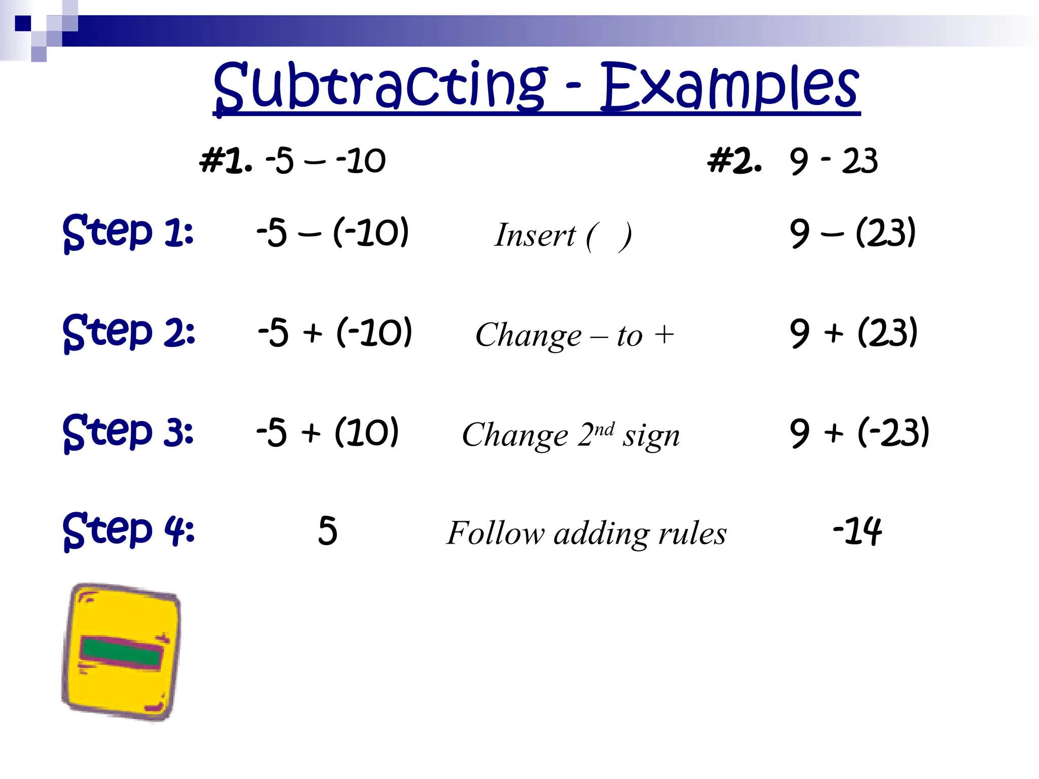 Subtracting - Examples
#1. -5 – -10 #2. 9 - 23
Step 1: -5 – (-10) Insert ( ) 9 – (23)
Step 2: -5 + (-10) Change – to + 9 + (23)
Step 3: -5 + (10) Change 2nd
sign 9 + (-23)
Step 4: 5 Follow adding rules -14 d
 