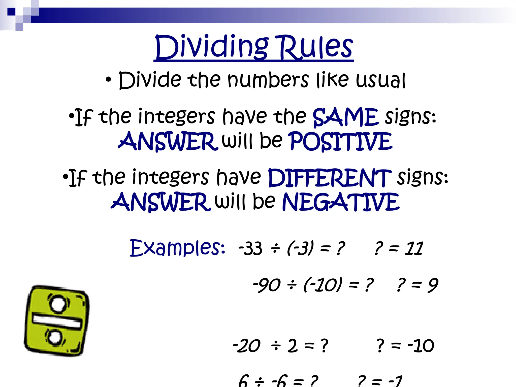 Dividing Rules
• Divide the numbers like usual
•If the integers have the SAME signs:
ANSWER will be POSITIVE
•If the integers have DIFFERENT signs:
ANSWER will be NEGATIVE
• Examples: -33 ÷ (-3) = ? ? = 11
• -90 ÷ (-10) = ? ? = 9
• -20 ÷ 2 = ? ? = -10
•
 