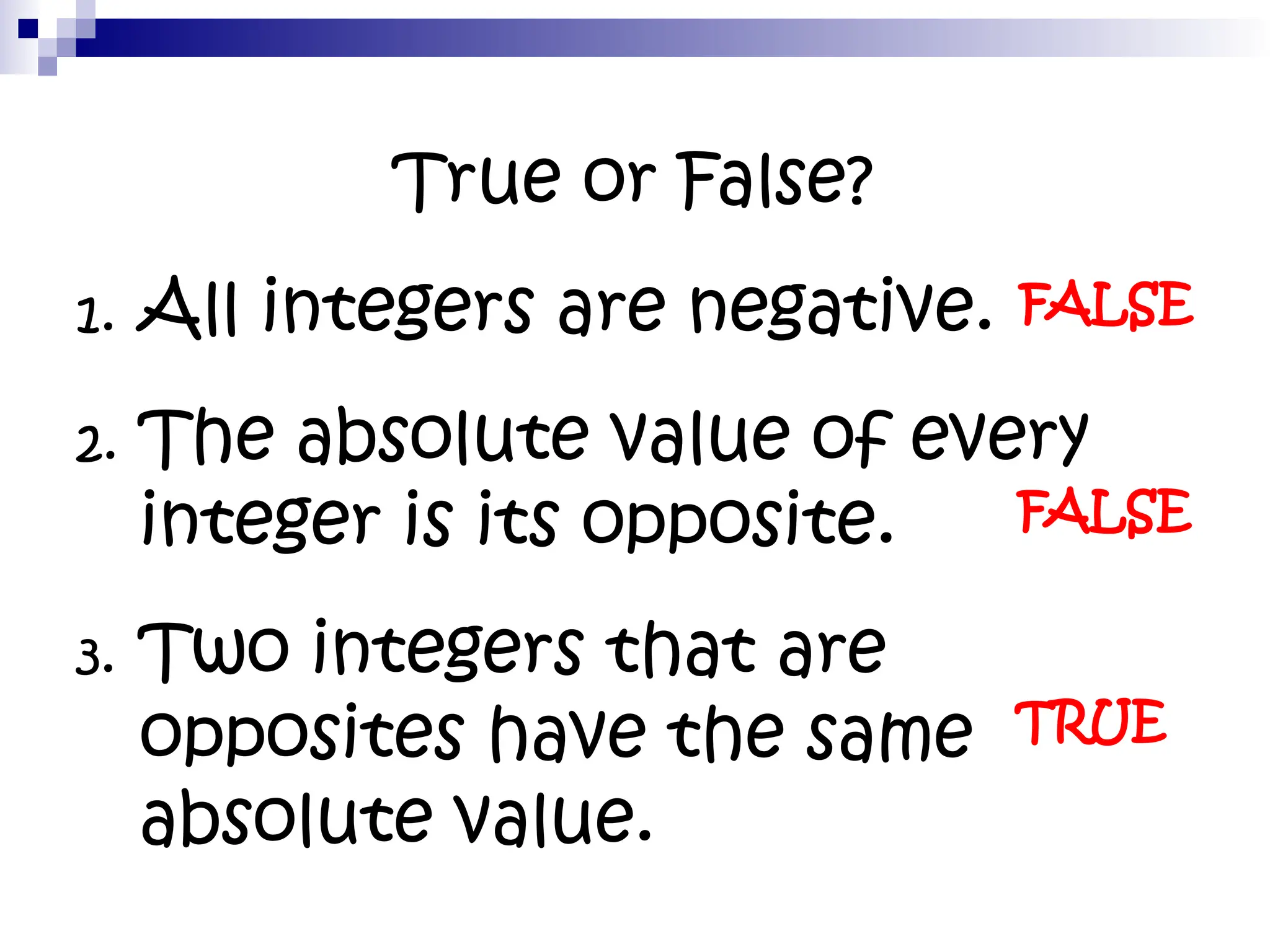 True or False?
1. All integers are negative.
2. The absolute value of every
integer is its opposite.
3. Two integers that are
opposites have the same
absolute value.
FALSE
FALSE
TRUE
 