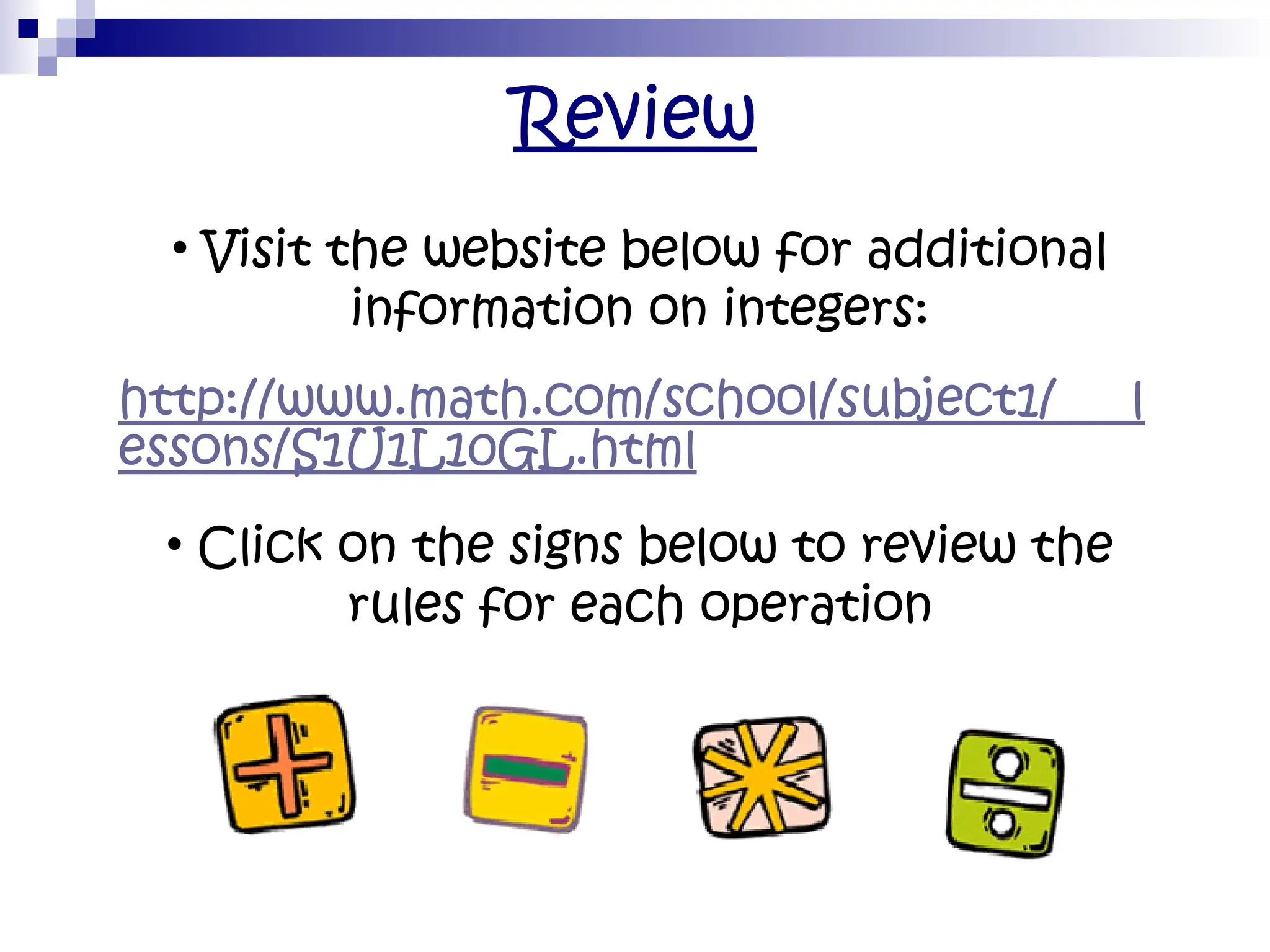 Review
• Visit the website below for additional
information on integers:
http://www.math.com/school/subject1/ l
essons/S1U1L10GL.html
• Click on the signs below to review the
rules for each operation
 