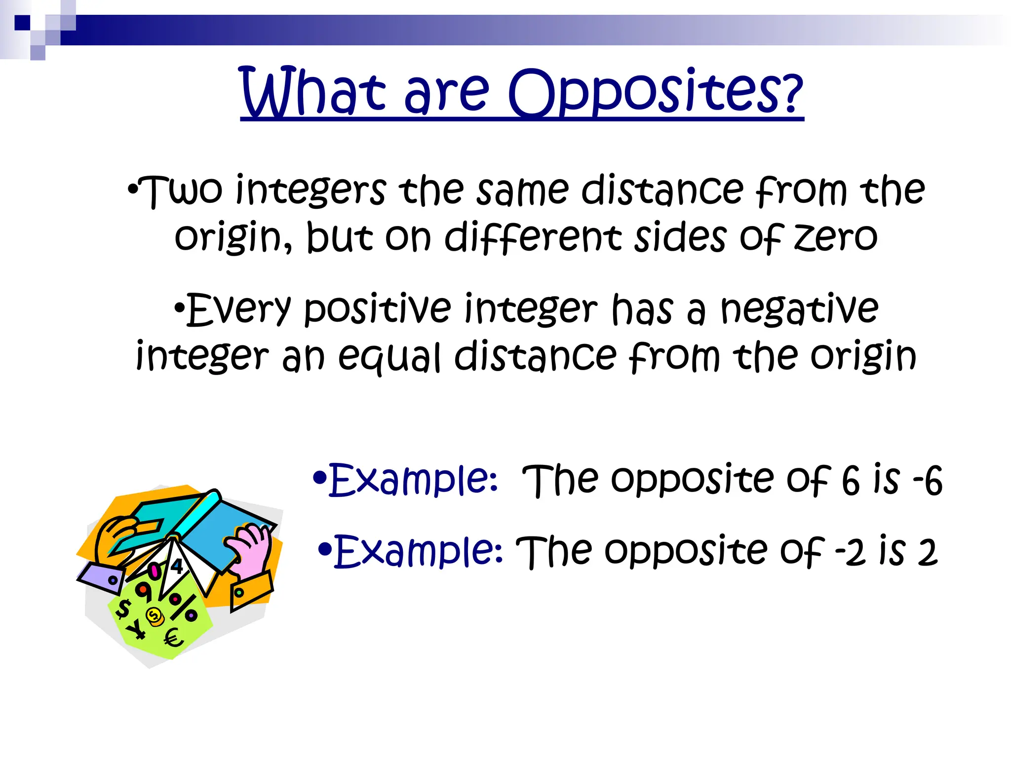 What are Opposites?
•Two integers the same distance from the
origin, but on different sides of zero
•Every positive integer has a negative
integer an equal distance from the origin
•Example: The opposite of 6 is -6
•Example: The opposite of -2 is 2
 