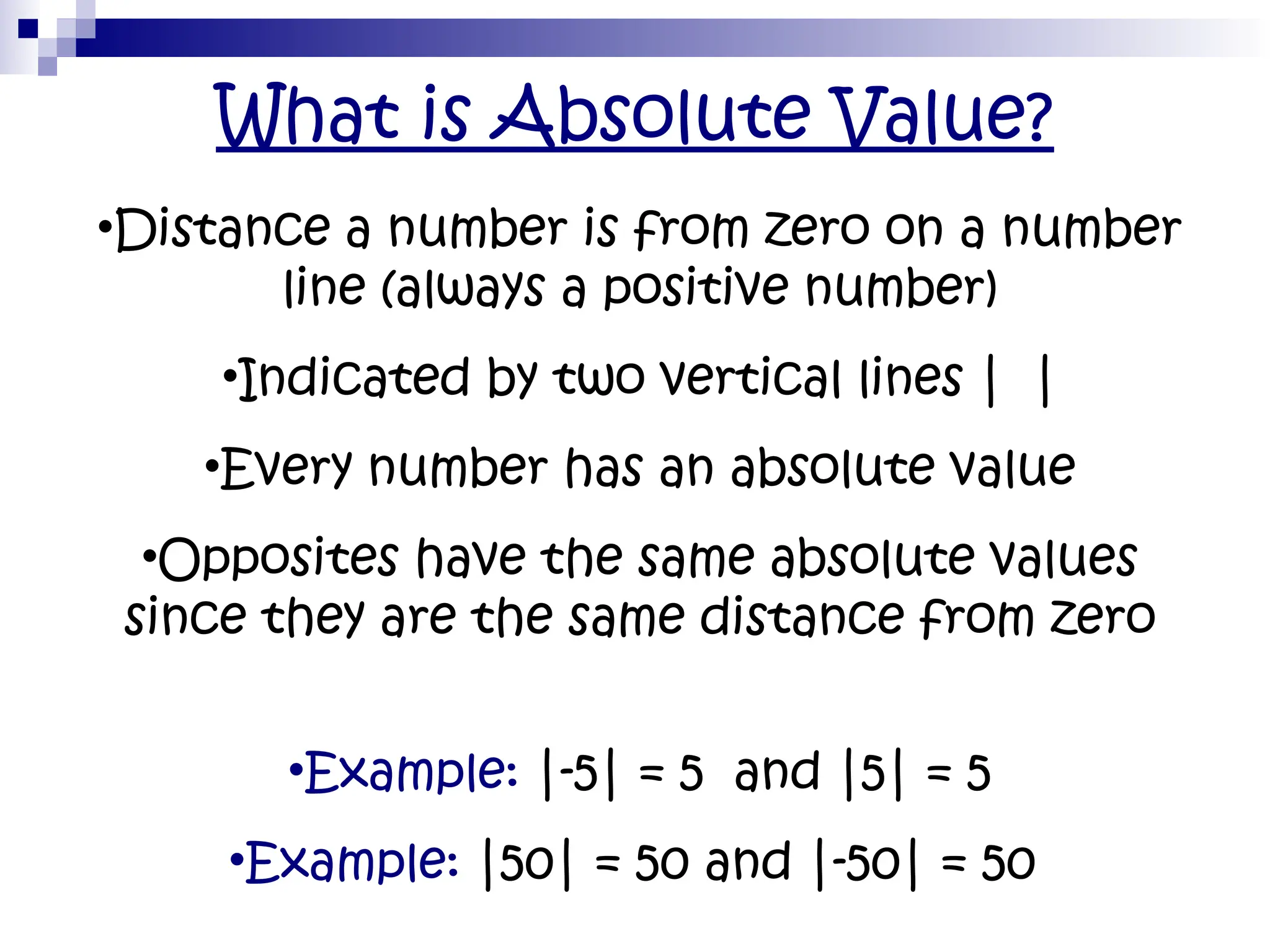 What is Absolute Value?
•Distance a number is from zero on a number
line (always a positive number)
•Indicated by two vertical lines | |
•Every number has an absolute value
•Opposites have the same absolute values
since they are the same distance from zero
•Example: |-5| = 5 and |5| = 5
•Example: |50| = 50 and |-50| = 50
 