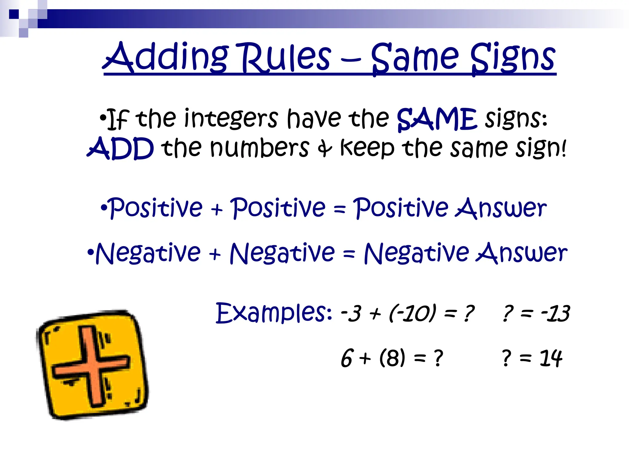 Adding Rules – Same Signs
•If the integers have the SAME signs:
ADD the numbers & keep the same sign!
•Positive + Positive = Positive Answer
•Negative + Negative = Negative Answer
• Examples: -3 + (-10) = ? ? = -13
• 6 + (8) = ? ? = 14
 