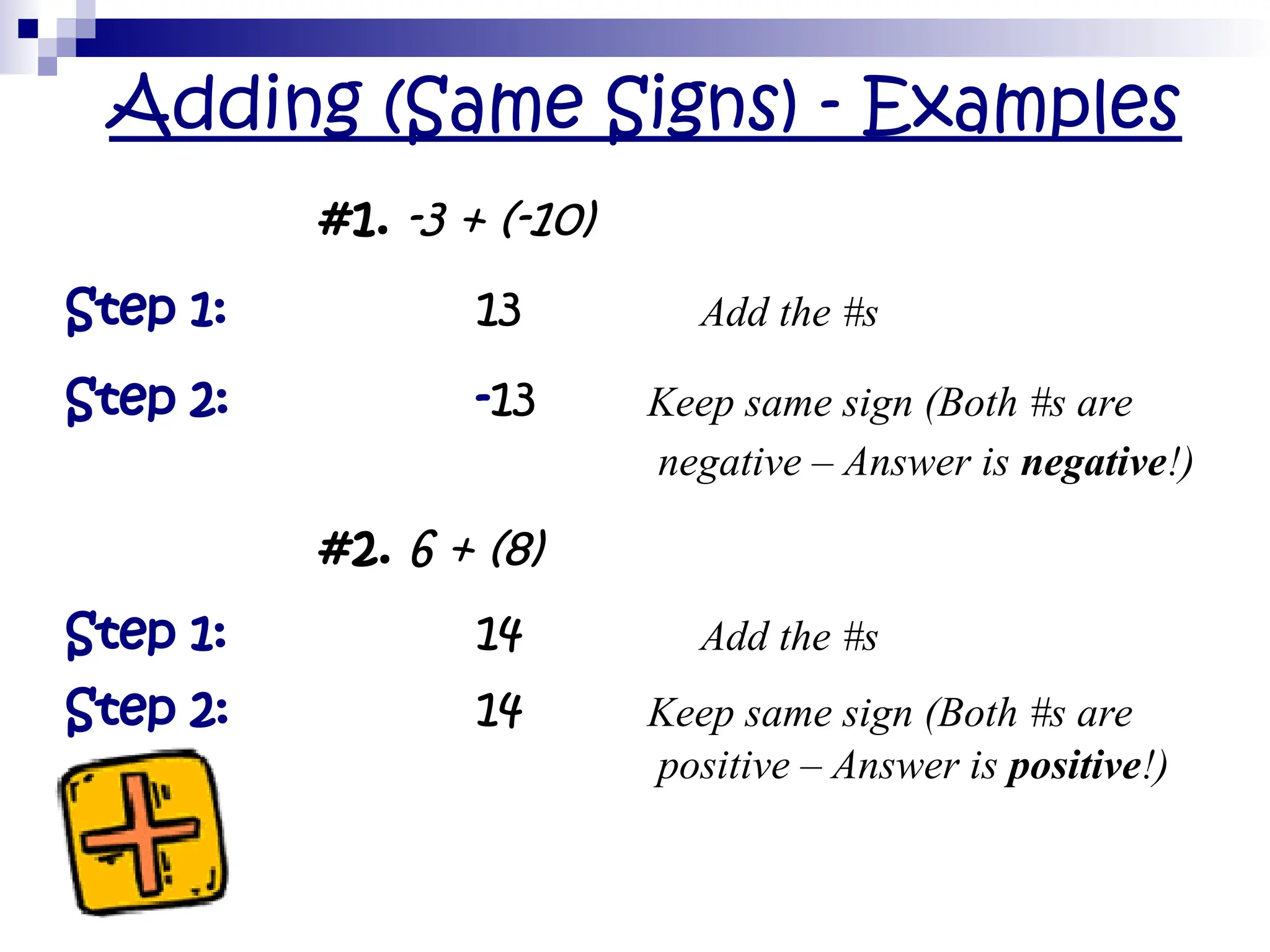 Adding (Same Signs) - Examples
#1. -3 + (-10)
Step 1: 13 Add the #s
Step 2: -13 Keep same sign (Both #s are
negative – Answer is negative!)
#2. 6 + (8)
Step 1: 14 Add the #s
Step 2: 14 Keep same sign (Both #s are
positive – Answer is positive!)
 