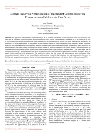 International Journal on Recent and Innovation Trends in Computing and Communication ISSN: 2321-8169
Volume: 5 Issue: 10 41 – 48
_______________________________________________________________________________________________
41
IJRITCC | October 2017, Available @ http://www.ijritcc.org
_______________________________________________________________________________________
Moment Preserving Approximation of Independent Components for the
Reconstruction of Multivariate Time Series
Amr Goneid
Department of Computer Science & Engineering,
The American University in Cairo,
Cairo, Egypt
e-mail: goneid@aucegypt.edu
Abstract—The application of Independent Component Analysis (ICA) has found considerable success in problems where sets of observed time
series may be considered as results of linearly mixed instantaneous source signals. The Independent Components (IC’s) or features can be used
in the reconstruction of observed multivariate time seriesfollowing an optimal ordering process. For trend discovery and forecasting, the
generated IC’s can be approximated for the purpose of noise removal and for the lossy compression of the signals.We propose a moment-
preserving (MP) methodology for approximating IC’s for the reconstruction of multivariate time series.The methodologyis based on deriving the
approximation in the signal domain while preserving a finite number of geometric moments in its Fourier domain.Experimental results are
presented onthe approximation of both artificial time series and actual time series of currency exchange rates. Our results show that the
moment-preserving (MP) approximations of time series are superior to other usual interpolation approximation methods, particularly when the
signals contain significant noise components. The results also indicate that the present MP approximations have significantly higher
reconstruction accuracy and can be used successfully for signal denoising while achieving in the same time high packing ratios. Moreover, we
find that quite acceptable reconstructions of observed multivariate time series can be obtained with only the first few MP approximated IC’s.
Keywords:Signal Approximation, Moment-Preserving Approximations,Independent Component Analysis, Time Series Reconstruction
__________________________________________________*****_________________________________________________
I. INTRODUCTION
The application of Independent Component Analysis (ICA)
has proved to be quite successful in problems where observed
multivariate time series may be considered as results of
linearly mixed instantaneous source signals [1,2]. This is due
to the fact that ICA can generateindependentcomponents(IC’s)
that represent the true sources of the observed time series (see
survey in [3]). ICA has also shown great promise in trend
discovery and forecasting [4,5] of time series through the use
of IC’s in the reconstruction of observed data. In this
reconstruction process, optimal ordering of IC’s is requiredand
several algorithms have been proposed for such ordering [4,6,
7].
For applications to trend discovery and forecasting, there is
a need for approximating the generated IC’s for the purpose of
noise removal and for the compression of the signals to reduce
redundancy.For this purpose, usual approximations in the
signal space can be used where the values of the
approximating function at selected nodal points are taken to be
the same as the original function at those points. Such values
can then be joined using some interpolation technique subject
to a certain error minimization criterion.However, a more
precise approximation method approaches the problem by
deriving the approximation in the signal domain while
preserving a finite number of geometric moments that are
related to its Fourier domain.This moment-preserving (MP)
method has been applied to piecewise linear
approximations[8] and has also been extended to higher order
polynomials for approximating 1-D and 2-D signals [9, 10].
In the present paper, we propose a moment-preserving
(MP) method for approximating IC’s generated by ICA of
multivariate time series. We also investigate the efficiency of
applying such approximated IC’s for the reconstruction of the
observed time series. Experimental results are presented on the
MP approximation of artificial 1-D signals and IC’s of
multivariate time series as well as the reconstruction of actual
financial multivariate time series using approximated IC’s.
The paper is organized as follows: section II introduces the
MP approximation methodology; section IIIgives results on
the application of MP approximation to simulated 1-D signals;
section IV presents results on applying the MP method to
multivariate financial time series; section V presents the
method for reconstruction of observed seriesusing MP
approximated IC’sand finally section VI presents the summary
and conclusion of our work.
II. MOMENT-PRESEVING APPROXIMATION
METHODOLOGY
A. General
Consider a function f(x) specified at a finite set of discrete
points {xi , i = 0 ,1 , .. N}. The objective of an approximation
method is to seek an approximating function g(x) defined at a
set of distinct nodal points {zj , j = 0 ,1 ,…., M}, where
generally M < N. For a nodal points sampling rate R, the nodal
points will be located at zj = x0 + j R d , where d is the x
sampling interval. In the usual approximation in the signal
space, the values of the approximating function at the nodal
points are taken to be the same as the original function at those
points, i,e., g(zj) = f(zj). Such values can then be joined using
some interpolation technique subject to a certain error
minimization criterion.
 