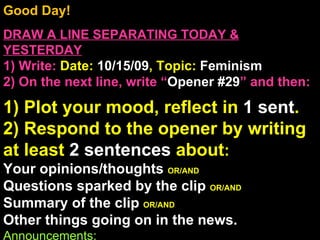 Good Day!  DRAW A LINE SEPARATING TODAY & YESTERDAY 1) Write:   Date:  10/15/09 , Topic:  Feminism 2) On the next line, write “ Opener #29 ” and then:  1) Plot your mood, reflect in  1 sent . 2) Respond to the opener by writing at least  2 sentences  about : Your opinions/thoughts  OR/AND Questions sparked by the clip  OR/AND Summary of the clip  OR/AND Other things going on in the news. Announcements: Intro Music:  