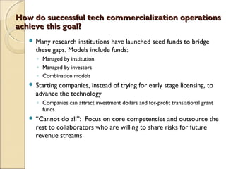 How do successful tech commercialization operationsHow do successful tech commercialization operations
achieve this goal?achieve this goal?
 Many research institutions have launched seed funds to bridge
these gaps. Models include funds:
◦ Managed by institution
◦ Managed by investors
◦ Combination models
 Starting companies, instead of trying for early stage licensing, to
advance the technology
◦ Companies can attract investment dollars and for-profit translational grant
funds
 “Cannot do all”: Focus on core competencies and outsource the
rest to collaborators who are willing to share risks for future
revenue streams
 