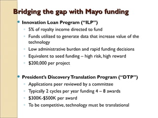 Bridging the gap with Mayo fundingBridging the gap with Mayo funding
 Innovation Loan Program (“ILP”)
◦ 5% of royalty income directed to fund
◦ Funds utilized to generate data that increase value of the
technology
◦ Low administrative burden and rapid funding decisions
◦ Equivalent to seed funding – high risk, high reward
◦ $200,000 per project
 President’s DiscoveryTranslation Program (“DTP”)
◦ Applications peer reviewed by a committee
◦ Typically 2 cycles per year funding 4 – 8 awards
◦ $300K-$500K per award
◦ To be competitive, technology must be translational
 