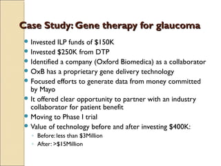 Case Study: Gene therapy for glaucomaCase Study: Gene therapy for glaucoma
 Invested ILP funds of $150K
 Invested $250K from DTP
 Identified a company (Oxford Biomedica) as a collaborator
 OxB has a proprietary gene delivery technology
 Focused efforts to generate data from money committed
by Mayo
 It offered clear opportunity to partner with an industry
collaborator for patient benefit
 Moving to Phase I trial
 Value of technology before and after investing $400K:
◦ Before: less than $3Million
◦ After: >$15Million
 