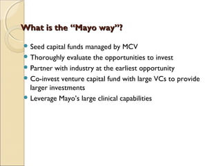 What is the “Mayo way”?What is the “Mayo way”?
 Seed capital funds managed by MCV
 Thoroughly evaluate the opportunities to invest
 Partner with industry at the earliest opportunity
 Co-invest venture capital fund with large VCs to provide
larger investments
 Leverage Mayo’s large clinical capabilities
 