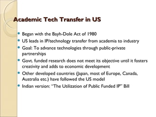 Academic Tech Transfer in USAcademic Tech Transfer in US
 Began with the Bayh-Dole Act of 1980
 US leads in IP/technology transfer from academia to industry
 Goal: To advance technologies through public-private
partnerships
 Govt. funded research does not meet its objective until it fosters
creativity and adds to economic development
 Other developed countries (Japan, most of Europe, Canada,
Australia etc.) have followed the US model
 Indian version: “The Utilization of Public Funded IP” Bill
 