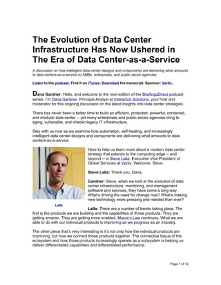 Page 1 of 12
The Evolution of Data Center
Infrastructure Has Now Ushered in
The Era of Data Center-as-a-Service
A discussion on how intelligent data center designs and components are delivering what amounts
to data centers-as-a-service to SMBs, enterprises, and public sector agencies.
Listen to the podcast. Find it on iTunes. Download the transcript. Sponsor: Vertiv.
Dana Gardner: Hello, and welcome to the next edition of the BriefingsDirect podcast
series. I’m Dana Gardner, Principal Analyst at Interarbor Solutions, your host and
moderator for this ongoing discussion on the latest insights into data center strategies.
There has never been a better time to build an efficient, protected, powerful, contained,
and modular data center -- yet many enterprises and public sector agencies cling to
aging, vulnerable, and chaotic legacy IT infrastructure.
Stay with us now as we examine how automation, self-healing, and increasingly
intelligent data center designs and components are delivering what amounts to data
centers-as-a-service.
Here to help us learn more about a modern data center
strategy that extends to the computing edge -- and
beyond -- is Steve Lalla, Executive Vice President of
Global Services at Vertiv. Welcome, Steve.
Steve Lalla: Thank you, Dana.
Gardner: Steve, when we look at the evolution of data
center infrastructure, monitoring, and management
software and services, they have come a long way.
What’s driving the need for change now? What’s making
new technology more pressing and needed than ever?
Lalla: There are a number of trends taking place. The
first is the products we are building and the capabilities of those products. They are
getting smarter. They are getting more enabled. Moore’s Law continues. What we are
able to do with our individual products is improving as we progress as an industry.
The other piece that’s very interesting is it’s not only how the individual products are
improving, but how we connect those products together. The connective tissue of the
ecosystem and how those products increasingly operate as a subsystem is helping us
deliver differentiated capabilities and differentiated performance.
Lalla
 