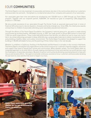 10 THE HOME DEPOT
OUR COMMUNITIES
The Home Depot is not only investing in its associates and stores, but also in the communities where our customers
and associates live and work. Giving back is a fundamental value of our company and a passion of our associates.
Our associates gave their time and talents by volunteering over 530,000 hours in 2007 through our Team Depot
program. Together with our nonprofit partner, KaBOOM!, we reached our goal of completing 1,000 playground
projects in 1,000 days.
We also provide assistance to our associates through The Homer Fund, an associate sponsored fund, in times of
financial difficulties due to natural disasters, illnesses and family emergencies. Since 2006, this charity also awards
scholarships to children of associates attending a post-secondary educational institution.
Through the efforts of The Home Depot Foundation, the Company’s national giving arm, we work to create strong
communities by building healthy, affordable housing. In 2007, we made grants of almost $50 million to more than
1,350 non-profit organizations. These funds help build homes that families can afford not just to move into, but to
live in, by conserving energy and water to keep utility bills low; using durable materials to reduce maintenance costs;
and providing a healthy indoor and outdoor environment. The Home Depot Foundation has pledged to support the
building of 100,000 affordable homes and the planting of three million trees in the next decade.
Whether it’s wildfires in California, flooding in the Northeast and Northwest or tornados in the country’s Heartland,
The Home Depot is among the first organizations on the scene to ensure our customers have the supplies, resources
and support they need to rebuild their homes and communities. When disaster strikes, The Home Depot takes an
integrated approach to its relief efforts through ongoing contributions to local and national non-profit partners and
the mobilization of associate volunteers. We work to aid our communities by donating essential products to help with
rescue and recovery efforts. Our goal is to provide continuous assistance to our customers and associates by being
the last store to close and the first store to reopen in a crisis.
Home Depot associates provided
shelter for horses threatened by
California wildfires.
 