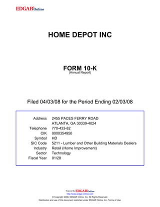 HOME DEPOT INC
FORM 10-K
(Annual Report)
Filed 04/03/08 for the Period Ending 02/03/08
Address 2455 PACES FERRY ROAD
ATLANTA, GA 30339-4024
Telephone 770-433-82
CIK 0000354950
Symbol HD
SIC Code 5211 - Lumber and Other Building Materials Dealers
Industry Retail (Home Improvement)
Sector Technology
Fiscal Year 01/28
http://www.edgar-online.com
© Copyright 2008, EDGAR Online, Inc. All Rights Reserved.
Distribution and use of this document restricted under EDGAR Online, Inc. Terms of Use.
 