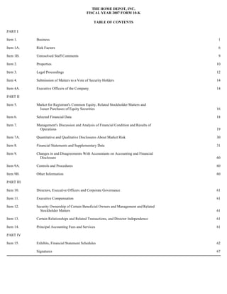 THE HOME DEPOT, INC.
FISCAL YEAR 2007 FORM 10-K
TABLE OF CONTENTS
PART I
Item 1. Business 1
Item 1A. Risk Factors 6
Item 1B. Unresolved Staff Comments 9
Item 2. Properties 10
Item 3. Legal Proceedings 12
Item 4. Submission of Matters to a Vote of Security Holders 14
Item 4A. Executive Officers of the Company 14
PART II
Item 5. Market for Registrant's Common Equity, Related Stockholder Matters and
Issuer Purchases of Equity Securities 16
Item 6. Selected Financial Data 18
Item 7. Management's Discussion and Analysis of Financial Condition and Results of
Operations 19
Item 7A. Quantitative and Qualitative Disclosures About Market Risk 30
Item 8. Financial Statements and Supplementary Data 31
Item 9. Changes in and Disagreements With Accountants on Accounting and Financial
Disclosure 60
Item 9A. Controls and Procedures 60
Item 9B. Other Information 60
PART III
Item 10. Directors, Executive Officers and Corporate Governance 61
Item 11. Executive Compensation 61
Item 12. Security Ownership of Certain Beneficial Owners and Management and Related
Stockholder Matters 61
Item 13. Certain Relationships and Related Transactions, and Director Independence 61
Item 14. Principal Accounting Fees and Services 61
PART IV
Item 15. Exhibits, Financial Statement Schedules 62
Signatures 67
 