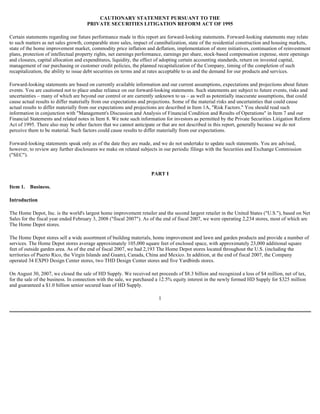 CAUTIONARY STATEMENT PURSUANT TO THE
PRIVATE SECURITIES LITIGATION REFORM ACT OF 1995
Certain statements regarding our future performance made in this report are forward-looking statements. Forward-looking statements may relate
to such matters as net sales growth, comparable store sales, impact of cannibalization, state of the residential construction and housing markets,
state of the home improvement market, commodity price inflation and deflation, implementation of store initiatives, continuation of reinvestment
plans, protection of intellectual property rights, net earnings performance, earnings per share, stock-based compensation expense, store openings
and closures, capital allocation and expenditures, liquidity, the effect of adopting certain accounting standards, return on invested capital,
management of our purchasing or customer credit policies, the planned recapitalization of the Company, timing of the completion of such
recapitalization, the ability to issue debt securities on terms and at rates acceptable to us and the demand for our products and services.
Forward-looking statements are based on currently available information and our current assumptions, expectations and projections about future
events. You are cautioned not to place undue reliance on our forward-looking statements. Such statements are subject to future events, risks and
uncertainties – many of which are beyond our control or are currently unknown to us – as well as potentially inaccurate assumptions, that could
cause actual results to differ materially from our expectations and projections. Some of the material risks and uncertainties that could cause
actual results to differ materially from our expectations and projections are described in Item 1A, "Risk Factors." You should read such
information in conjunction with "Management's Discussion and Analysis of Financial Condition and Results of Operations" in Item 7 and our
Financial Statements and related notes in Item 8. We note such information for investors as permitted by the Private Securities Litigation Reform
Act of 1995. There also may be other factors that we cannot anticipate or that are not described in this report, generally because we do not
perceive them to be material. Such factors could cause results to differ materially from our expectations.
Forward-looking statements speak only as of the date they are made, and we do not undertake to update such statements. You are advised,
however, to review any further disclosures we make on related subjects in our periodic filings with the Securities and Exchange Commission
("SEC").
PART I
Item 1. Business.
Introduction
The Home Depot, Inc. is the world's largest home improvement retailer and the second largest retailer in the United States ("U.S."), based on Net
Sales for the fiscal year ended February 3, 2008 ("fiscal 2007"). As of the end of fiscal 2007, we were operating 2,234 stores, most of which are
The Home Depot stores.
The Home Depot stores sell a wide assortment of building materials, home improvement and lawn and garden products and provide a number of
services. The Home Depot stores average approximately 105,000 square feet of enclosed space, with approximately 23,000 additional square
feet of outside garden area. As of the end of fiscal 2007, we had 2,193 The Home Depot stores located throughout the U.S. (including the
territories of Puerto Rico, the Virgin Islands and Guam), Canada, China and Mexico. In addition, at the end of fiscal 2007, the Company
operated 34 EXPO Design Center stores, two THD Design Center stores and five Yardbirds stores.
On August 30, 2007, we closed the sale of HD Supply. We received net proceeds of $8.3 billion and recognized a loss of $4 million, net of tax,
for the sale of the business. In connection with the sale, we purchased a 12.5% equity interest in the newly formed HD Supply for $325 million
and guaranteed a $1.0 billion senior secured loan of HD Supply.
1
 