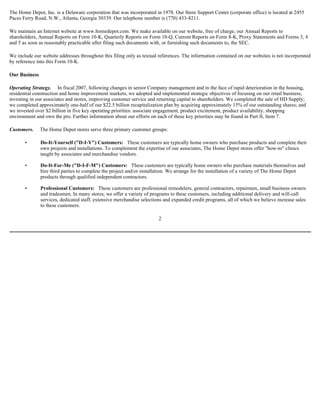 The Home Depot, Inc. is a Delaware corporation that was incorporated in 1978. Our Store Support Center (corporate office) is located at 2455
Paces Ferry Road, N.W., Atlanta, Georgia 30339. Our telephone number is (770) 433-8211.
We maintain an Internet website at www.homedepot.com. We make available on our website, free of charge, our Annual Reports to
shareholders, Annual Reports on Form 10-K, Quarterly Reports on Form 10-Q, Current Reports on Form 8-K, Proxy Statements and Forms 3, 4
and 5 as soon as reasonably practicable after filing such documents with, or furnishing such documents to, the SEC.
We include our website addresses throughout this filing only as textual references. The information contained on our websites is not incorporated
by reference into this Form 10-K.
Our Business
Operating Strategy. In fiscal 2007, following changes in senior Company management and in the face of rapid deterioration in the housing,
residential construction and home improvement markets, we adopted and implemented strategic objectives of focusing on our retail business,
investing in our associates and stores, improving customer service and returning capital to shareholders. We completed the sale of HD Supply;
we completed approximately one-half of our $22.5 billion recapitalization plan by acquiring approximately 15% of our outstanding shares; and
we invested over $2 billion in five key operating priorities: associate engagement, product excitement, product availability, shopping
environment and own the pro. Further information about our efforts on each of these key priorities may be found in Part II, Item 7.
Customers. The Home Depot stores serve three primary customer groups:
• Do-It-Yourself ("D-I-Y") Customers: These customers are typically home owners who purchase products and complete their
own projects and installations. To complement the expertise of our associates, The Home Depot stores offer "how-to" clinics
taught by associates and merchandise vendors.
• Do-It-For-Me ("D-I-F-M") Customers: These customers are typically home owners who purchase materials themselves and
hire third parties to complete the project and/or installation. We arrange for the installation of a variety of The Home Depot
products through qualified independent contractors.
• Professional Customers: These customers are professional remodelers, general contractors, repairmen, small business owners
and tradesmen. In many stores, we offer a variety of programs to these customers, including additional delivery and will-call
services, dedicated staff, extensive merchandise selections and expanded credit programs, all of which we believe increase sales
to these customers.
2
 