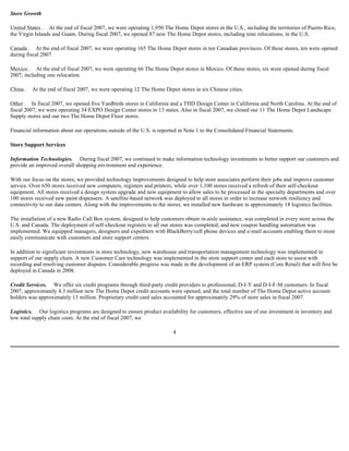 Store Growth
United States . At the end of fiscal 2007, we were operating 1,950 The Home Depot stores in the U.S., including the territories of Puerto Rico,
the Virgin Islands and Guam. During fiscal 2007, we opened 87 new The Home Depot stores, including nine relocations, in the U.S.
Canada . At the end of fiscal 2007, we were operating 165 The Home Depot stores in ten Canadian provinces. Of these stores, ten were opened
during fiscal 2007.
Mexico . At the end of fiscal 2007, we were operating 66 The Home Depot stores in Mexico. Of these stores, six were opened during fiscal
2007, including one relocation.
China . At the end of fiscal 2007, we were operating 12 The Home Depot stores in six Chinese cities.
Other . In fiscal 2007, we opened five Yardbirds stores in California and a THD Design Center in California and North Carolina. At the end of
fiscal 2007, we were operating 34 EXPO Design Center stores in 13 states. Also in fiscal 2007, we closed our 11 The Home Depot Landscape
Supply stores and our two The Home Depot Floor stores.
Financial information about our operations outside of the U.S. is reported in Note 1 to the Consolidated Financial Statements.
Store Support Services
Information Technologies. During fiscal 2007, we continued to make information technology investments to better support our customers and
provide an improved overall shopping environment and experience.
With our focus on the stores, we provided technology improvements designed to help store associates perform their jobs and improve customer
service. Over 650 stores received new computers, registers and printers, while over 1,100 stores received a refresh of their self-checkout
equipment. All stores received a design system upgrade and new equipment to allow sales to be processed in the specialty departments and over
100 stores received new paint dispensers. A satellite-based network was deployed to all stores in order to increase network resiliency and
connectivity to our data centers. Along with the improvements to the stores, we installed new hardware in approximately 18 logistics facilities.
The installation of a new Radio Call Box system, designed to help customers obtain in-aisle assistance, was completed in every store across the
U.S. and Canada. The deployment of self-checkout registers to all our stores was completed, and new coupon handling automation was
implemented. We equipped managers, designers and expediters with BlackBerry/cell phone devices and e-mail accounts enabling them to more
easily communicate with customers and store support centers.
In addition to significant investments in store technology, new warehouse and transportation management technology was implemented in
support of our supply chain. A new Customer Care technology was implemented in the store support center and each store to assist with
recording and resolving customer disputes. Considerable progress was made in the development of an ERP system (Core Retail) that will first be
deployed in Canada in 2008.
Credit Services. We offer six credit programs through third-party credit providers to professional, D-I-Y and D-I-F-M customers. In fiscal
2007, approximately 4.3 million new The Home Depot credit accounts were opened, and the total number of The Home Depot active account
holders was approximately 13 million. Proprietary credit card sales accounted for approximately 29% of store sales in fiscal 2007.
Logistics. Our logistics programs are designed to ensure product availability for customers, effective use of our investment in inventory and
low total supply chain costs. At the end of fiscal 2007, we
4
 