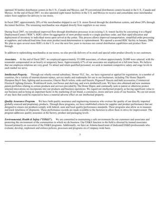 operated 30 lumber distribution centers in the U.S., Canada and Mexico, and 39 conventional distribution centers located in the U.S., Canada and
Mexico. At the end of fiscal 2007, we also operated eight transit facilities in the U.S. and Mexico to receive and consolidate store merchandise
orders from suppliers for delivery to our stores.
In fiscal 2007, approximately 20% of the merchandise shipped to our U.S. stores flowed through the distribution centers, and about 20% through
the transit facilities. The remaining merchandise was shipped directly from suppliers to our stores.
During fiscal 2007, we introduced improved flow-through distribution processes in an existing U.S. transit facility by converting it to a Rapid
Deployment Center ("RDC"). RDCs allow for aggregation of store product needs to a single purchase order, and then rapid allocation and
deployment of inventory to individual stores upon arrival at the center. This process allows improved transportation, simplified order processing
at suppliers, and reduced lead time from store product need determination to replenishment. We opened a second RDC facility in January 2008.
We plan to open several more RDCs in the U.S. over the next few years to increase our central distribution capabilities and product flow-
through.
In addition to replenishing merchandise at our stores, we also provide delivery of in-stock and special order product directly to our customers.
Associates. At the end of fiscal 2007, we employed approximately 331,000 associates, of whom approximately 26,000 were salaried, with the
remainder compensated on an hourly or temporary basis. Approximately 67% of our associates are employed on a full-time basis. We believe
that our employee relations are very good. To attract and retain qualified personnel, we seek to maintain competitive salary and wage levels in
each market we serve.
Intellectual Property. Through our wholly-owned subsidiary, Homer TLC, Inc., we have registered or applied for registration, in a number of
countries, for a variety of internet domain names, service marks and trademarks for use in our businesses, including The Home Depot®;
Hampton Bay® fans, lighting and accessories; Glacier Bay® toilets, sinks and faucets; Pegasus® faucets and bath accessories; Commercial
Electric® lighting fixtures; Workforce® tools, tool boxes and shelving; and www.doitherself.com. We have also obtained and now maintain
patent portfolios relating to certain products and services provided by The Home Depot, and continually seek to patent or otherwise protect
selected innovations we incorporate into our products and business operations. We regard our intellectual property as having significant value to
our business and as being an important factor in the marketing of our brand, e-commerce, stores and new areas of our business. We are not aware
of any facts that could be expected to have a material adverse effect on our intellectual property.
Quality Assurance Program. We have both quality assurance and engineering resources who oversee the quality of our directly imported
globally-sourced and proprietary products. Through these programs, we have established criteria for supplier and product performance that are
designed to ensure our products comply with federal, state and local quality/performance standards. These programs also allow us to measure
and track timeliness of shipments. These performance records are made available to the factories to allow them to strive for improvement. The
program addresses quality assurance at the factory, product and packaging levels.
Environmental, Health & Safety ("EH&S"). We are committed to maintaining a safe environment for our customers and associates and
protecting the environment of the communities in which we do business. Our EH&S function in the field is directed by trained associates
focused primarily on execution of the EH&S programs. Additionally, we have an Atlanta-based team of dedicated EH&S professionals who
evaluate, develop, implement and enforce policies, processes and programs on a Company-wide basis.
5
 