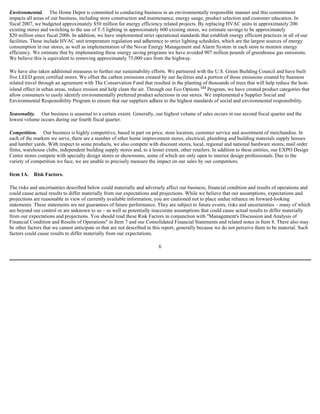 Environmental. The Home Depot is committed to conducting business in an environmentally responsible manner and this commitment
impacts all areas of our business, including store construction and maintenance, energy usage, product selection and customer education. In
fiscal 2007, we budgeted approximately $50 million for energy efficiency related projects. By replacing HVAC units in approximately 200
existing stores and switching to the use of T-5 lighting in approximately 600 existing stores, we estimate savings to be approximately
$20 million since fiscal 2006. In addition, we have implemented strict operational standards that establish energy efficient practices in all of our
facilities. These include HVAC unit temperature regulation and adherence to strict lighting schedules, which are the largest sources of energy
consumption in our stores, as well as implementation of the Novar Energy Management and Alarm System in each store to monitor energy
efficiency. We estimate that by implementing these energy saving programs we have avoided 907 million pounds of greenhouse gas emissions.
We believe this is equivalent to removing approximately 75,000 cars from the highway.
We have also taken additional measures to further our sustainability efforts. We partnered with the U.S. Green Building Council and have built
five LEED green certified stores. We offset the carbon emissions created by our facilities and a portion of those emissions created by business
related travel through an agreement with The Conservation Fund that resulted in the planting of thousands of trees that will help reduce the heat-
island effect in urban areas, reduce erosion and help clean the air. Through our Eco Options SM Program, we have created product categories that
allow consumers to easily identify environmentally preferred product selections in our stores. We implemented a Supplier Social and
Environmental Responsibility Program to ensure that our suppliers adhere to the highest standards of social and environmental responsibility.
Seasonality. Our business is seasonal to a certain extent. Generally, our highest volume of sales occurs in our second fiscal quarter and the
lowest volume occurs during our fourth fiscal quarter.
Competition. Our business is highly competitive, based in part on price, store location, customer service and assortment of merchandise. In
each of the markets we serve, there are a number of other home improvement stores, electrical, plumbing and building materials supply houses
and lumber yards. With respect to some products, we also compete with discount stores, local, regional and national hardware stores, mail order
firms, warehouse clubs, independent building supply stores and, to a lesser extent, other retailers. In addition to these entities, our EXPO Design
Center stores compete with specialty design stores or showrooms, some of which are only open to interior design professionals. Due to the
variety of competition we face, we are unable to precisely measure the impact on our sales by our competitors.
Item 1A. Risk Factors.
The risks and uncertainties described below could materially and adversely affect our business, financial condition and results of operations and
could cause actual results to differ materially from our expectations and projections. While we believe that our assumptions, expectations and
projections are reasonable in view of currently available information, you are cautioned not to place undue reliance on forward-looking
statements. These statements are not guarantees of future performance. They are subject to future events, risks and uncertainties – many of which
are beyond our control or are unknown to us – as well as potentially inaccurate assumptions that could cause actual results to differ materially
from our expectations and projections. You should read these Risk Factors in conjunction with "Management's Discussion and Analysis of
Financial Condition and Results of Operations" in Item 7 and our Consolidated Financial Statements and related notes in Item 8. There also may
be other factors that we cannot anticipate or that are not described in this report, generally because we do not perceive them to be material. Such
factors could cause results to differ materially from our expectations.
6
 