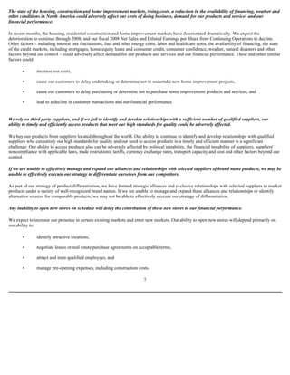 The state of the housing, construction and home improvement markets, rising costs, a reduction in the availability of financing, weather and
other conditions in North America could adversely affect our costs of doing business, demand for our products and services and our
financial performance.
In recent months, the housing, residential construction and home improvement markets have deteriorated dramatically. We expect the
deterioration to continue through 2008, and our fiscal 2008 Net Sales and Diluted Earnings per Share from Continuing Operations to decline.
Other factors – including interest rate fluctuations, fuel and other energy costs, labor and healthcare costs, the availability of financing, the state
of the credit markets, including mortgages, home equity loans and consumer credit, consumer confidence, weather, natural disasters and other
factors beyond our control – could adversely affect demand for our products and services and our financial performance. These and other similar
factors could:
• increase our costs,
• cause our customers to delay undertaking or determine not to undertake new home improvement projects,
• cause our customers to delay purchasing or determine not to purchase home improvement products and services, and
• lead to a decline in customer transactions and our financial performance.
We rely on third party suppliers, and if we fail to identify and develop relationships with a sufficient number of qualified suppliers, our
ability to timely and efficiently access products that meet our high standards for quality could be adversely affected.
We buy our products from suppliers located throughout the world. Our ability to continue to identify and develop relationships with qualified
suppliers who can satisfy our high standards for quality and our need to access products in a timely and efficient manner is a significant
challenge. Our ability to access products also can be adversely affected by political instability, the financial instability of suppliers, suppliers'
noncompliance with applicable laws, trade restrictions, tariffs, currency exchange rates, transport capacity and cost and other factors beyond our
control.
If we are unable to effectively manage and expand our alliances and relationships with selected suppliers of brand name products, we may be
unable to effectively execute our strategy to differentiate ourselves from our competitors.
As part of our strategy of product differentiation, we have formed strategic alliances and exclusive relationships with selected suppliers to market
products under a variety of well-recognized brand names. If we are unable to manage and expand these alliances and relationships or identify
alternative sources for comparable products, we may not be able to effectively execute our strategy of differentiation.
Any inability to open new stores on schedule will delay the contribution of these new stores to our financial performance.
We expect to increase our presence in certain existing markets and enter new markets. Our ability to open new stores will depend primarily on
our ability to:
• identify attractive locations,
• negotiate leases or real estate purchase agreements on acceptable terms,
• attract and train qualified employees, and
• manage pre-opening expenses, including construction costs.
7
 