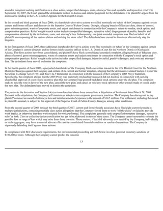 amended complaint seeking certification as a class action, unspecified damages, costs, attorneys' fees and equitable and injunctive relief. On
September 10, 2007, the Court granted the defendants' motion to dismiss and entered judgment for the defendants. The plaintiffs' appeal from the
dismissal is pending in the U.S. Court of Appeals for the Eleventh Circuit.
In the second and third quarters of fiscal 2006, six shareholder derivative actions were filed nominally on behalf of the Company against certain
current and former officers and directors in the Superior Court of Fulton County, Georgia, alleging breach of fiduciary duty, abuse of control,
gross mismanagement, waste of corporate assets, and unjust enrichment in connection with the Company's return-to-vendor, stock option, and
compensation practices. Relief sought in each action includes unspecified damages, injunctive relief, disgorgement of profits, benefits and
compensation obtained by the defendants, costs, and attorney's fees. Subsequently, one joint amended complaint was filed on behalf of all
plaintiffs encompassing all the various claims and seeking the same relief. The defendants have moved to dismiss or alternatively stay the
litigation.
In the first quarter of fiscal 2007, three additional shareholder derivative actions were filed nominally on behalf of the Company against certain
of the Company's current directors and its former chief executive officer in the U.S. District Court for the Northern District of Georgia in
Atlanta. The three actions have been consolidated, and plaintiffs have filed a consolidated amended complaint, alleging breach of fiduciary duty,
abuse of control, gross mismanagement, waste of corporate assets and unjust enrichment in connection with the Company's stock option and
compensation practices. Relief sought in the action includes unspecified damages, injunctive relief, punitive damages, and costs and attorneys'
fees. The defendants have moved to dismiss the complaint.
In the fourth quarter of fiscal 2007, a purported shareholder of the Company filed a securities lawsuit in the U.S. District Court for the Northern
District of Georgia against the Company and certain of its current and former directors, alleging that the defendants violated Section 14(a) of the
Securities Exchange Act of 1934 and Rule 14a-9 thereunder in connection with the issuance of the Company's 2005 Proxy Statement.
Specifically, the complaint alleges that the 2005 Proxy was materially misleading because it did not disclose in connection with seeking
shareholder approval of a new stock incentive plan that the Company had granted backdated stock options under the old plan. The complaint
seeks to void the vote in favor of the new plan, cancel the new plan, and cancel or void any stock options or other awards made or issued under
the new plan. The defendants have moved to dismiss the complaint.
The parties to the derivative and Section 14(a) actions described above have entered into a Stipulation of Settlement dated March 28, 2008.
Pursuant to the stipulation, the Company will maintain or adopt certain corporate governance practices. The Company has also agreed to pay
plaintiff's counsel an award of attorneys fees and reimbursement of expenses in the amount of $14.5 million. The settlement, including the award
to plaintiff's counsel, is subject to the approval of the Superior Court of Fulton County, Georgia, among other conditions.
From the second quarter of 2001 through the third quarter of 2007, current and former hourly associates have filed eight current lawsuits in
multiple jurisdictions, containing multiple class-action allegations that the Company forced them to work "off the clock" or failed to provide
work breaks, or otherwise that they were not paid for work performed. The complaints generally seek unspecified monetary damages, injunctive
relief or both. Class or collective-action certification has yet to be addressed in most of these cases. The Company cannot reasonably estimate the
possible loss or range of loss which may arise from these lawsuits. These matters, if decided adversely to or settled by the Company, individually
or in the aggregate, may have a material adverse effect on its consolidated financial condition or results of operations. The Company is
vigorously defending itself against these actions.
In compliance with SEC disclosure requirements, the environmental proceeding set forth below involves potential monetary sanctions of
$100,000 or more. Although the Company cannot predict the outcome
13
 