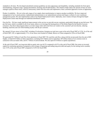 standards to all stores. We developed and piloted common guidelines on store appearance and shopability, including standards for front apron
merchandising, wingstack usage, signage presentation, fixturing and off-shelf product. This initiative helps reduce the amount of time our store
managers spend on these issues, removes unnecessary clutter from the aisles and implements a basic consistent approach in terms of appearance.
Product Availability – We are in the early stages of our supply chain transformation to improve product availability. We have improved
management of our in-stock position, implemented enhancements to our replenishment systems and begun a rollout of a new warehouse
management system. We also implemented a pilot of our Rapid Deployment Centers. Optimally, more volume will pass through the Rapid
Deployment Centers than through our traditional distribution centers.
Own the Pro – We have made significant improvements in the services we provide our pro customers, particularly through our pro bid room. The
pro bid room, which is available in all of our stores, allows us to leverage the buying power of The Home Depot for the benefit of our pro
customers. Our direct ship program allows us to have large orders delivered from our vendors to the customer's job site directly, reducing
handling, lead-time and cost while building loyalty with the pro customer.
We opened 110 new stores in fiscal 2007, including 10 relocations, bringing our total store count at the end of fiscal 2007 to 2,234. As of the end
of fiscal 2007, 243, or approximately 11%, of our stores were located in Canada, Mexico or China compared to 228 as of fiscal 2006.
We generated $5.7 billion of cash flow from operations in fiscal 2007. We used this cash flow, along with the net proceeds from the sale of HD
Supply, to fund $10.8 billion of share repurchases, including $10.7 billion used to repurchase 289 million shares of our common stock in
connection with our tender offer, and $1.7 billion of cash dividends. We also spent $3.6 billion in capital expenditures.
At the end of fiscal 2007, our long-term debt-to-equity ratio was 64.3% compared to 46.5% at the end of fiscal 2006. Our return on invested
capital for continuing operations (computed on the average of beginning and ending long-term debt and equity for the trailing twelve months)
was 13.9% at the end of fiscal 2007 compared to 16.8% for fiscal 2006.
20
 