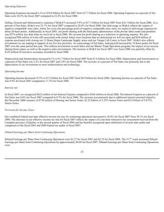 Operating Expenses
Operating Expenses increased 6.1% to $18.8 billion for fiscal 2007 from $17.7 billion for fiscal 2006. Operating Expenses as a percent of Net
Sales were 24.3% for fiscal 2007 compared to 22.4% for fiscal 2006.
Selling, General and Administrative expenses ("SG&A") increased 5.9% to $17.1 billion for fiscal 2007 from $16.1 billion for fiscal 2006. As a
percent of Net Sales, SG&A was 22.1% for fiscal 2007 compared to 20.4% for fiscal 2006. Our deleverage in SG&A reflects the impact of
negative comparable store sales, where for every one percentage point of negative comparable store sales, we expect to deleverage expenses by
about 20 basis points. Additionally in fiscal 2007, our profit sharing with the third-party administrator of the private label credit card portfolio
was $275 million less than what we received in fiscal 2006. We account for profit sharing as a reduction in operating expense. We also
recognized $88 million of write-offs associated with certain future store locations that we determined we will not open and $34 million of
expense associated with closing our 11 Home Depot Landscape Supply stores and our Tampa Call Center in fiscal 2007. SG&A also reflects
investments we are making in support of our five key priorities. As a percentage of Net Sales, total payroll increased by 76 basis points for fiscal
2007 over the same period last year. This reflects investments in store labor and our Master Trade Specialists program, the impact of our success
sharing bonus plans, as well as the negative sales environment. The increase in SG&A for fiscal 2007 over fiscal 2006 was partially offset by
$129 million of executive severance recorded in fiscal 2006.
Depreciation and Amortization increased 8.1% to $1.7 billion for fiscal 2007 from $1.6 billion for fiscal 2006. Depreciation and Amortization as
a percent of Net Sales was 2.2% for fiscal 2007 and 2.0% for fiscal 2006. The increase as a percent of Net Sales was primarily due to the
depreciation of our investments in store modernization and technology.
Operating Income
Operating Income decreased 18.3% to $7.2 billion for fiscal 2007 from $8.9 billion for fiscal 2006. Operating Income as a percent of Net Sales
was 9.4% for fiscal 2007 compared to 11.2% for fiscal 2006.
Interest, net
In fiscal 2007, we recognized $622 million of net Interest Expense compared to $364 million in fiscal 2006. Net Interest Expense as a percent of
Net Sales was 0.8% for fiscal 2007 compared to 0.5% for fiscal 2006. The increase was primarily due to additional interest incurred related to
the December 2006 issuance of $750 million of floating rate Senior Notes, $1.25 billion of 5.25% Senior Notes and $3.0 billion of 5.875%
Senior Notes.
Provision for Income Taxes
Our combined federal and state effective income tax rate for continuing operations decreased to 36.4% for fiscal 2007 from 38.1% for fiscal
2006. The decrease in our effective income tax rate for fiscal 2007 reflects the impact of a one-time retroactive tax assessment received from the
Canadian province of Quebec in the second quarter of fiscal 2006 and tax benefits recognized upon settlement of several state audits and
completion of the fiscal 2003 and 2004 federal tax audits in fiscal 2007.
Diluted Earnings per Share from Continuing Operations
Diluted Earnings per Share from Continuing Operations were $2.27 for fiscal 2007 and $2.55 for fiscal 2006. The 53 rd week increased Diluted
Earnings per Share from Continuing Operations by approximately $0.04 for fiscal 2007. Diluted Earnings per Share from Continuing Operations
were
23
 