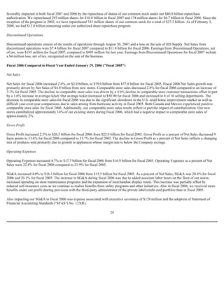 favorably impacted in both fiscal 2007 and 2006 by the repurchase of shares of our common stock under our $40.0 billion repurchase
authorization. We repurchased 293 million shares for $10.8 billion in fiscal 2007 and 174 million shares for $6.7 billion in fiscal 2006. Since the
inception of the program in 2002, we have repurchased 743 million shares of our common stock for a total of $27.2 billion. As of February 3,
2008, we had $12.8 billion remaining under our authorized share repurchase program.
Discontinued Operations
Discontinued operations consist of the results of operations through August 30, 2007 and a loss on the sale of HD Supply. Net Sales from
discontinued operations were $7.4 billion for fiscal 2007 compared to $11.8 billion for fiscal 2006. Earnings from Discontinued Operations, net
of tax, were $185 million for fiscal 2007, compared to $495 million for last year. Earnings from Discontinued Operations for fiscal 2007 include
a $4 million loss, net of tax, recognized on the sale of the business.
Fiscal 2006 Compared to Fiscal Year Ended January 29, 2006 ("fiscal 2005")
Net Sales
Net Sales for fiscal 2006 increased 2.6%, or $2.0 billion, to $79.0 billion from $77.0 billion for fiscal 2005. Fiscal 2006 Net Sales growth was
primarily driven by Net Sales of $4.0 billion from new stores. Comparable store sales decreased 2.8% for fiscal 2006 compared to an increase of
3.1% for fiscal 2005. The decline in comparable store sales was driven by a 4.6% decline in comparable store customer transactions offset in part
by a 1.6% increase in average ticket. Our average ticket increased to $58.90 for fiscal 2006 and increased in 8 of 10 selling departments. The
decrease in comparable store sales for fiscal 2006 was due to the significant slowdown in the U.S. retail home improvement market as well as
difficult year-over-year comparisons due to sales arising from hurricane activity in fiscal 2005. Both Canada and Mexico experienced positive
comparable store sales for fiscal 2006. Additionally, our comparable store sales results reflect in part the impact of cannibalization. Our new
stores cannibalized approximately 14% of our existing stores during fiscal 2006, which had a negative impact to comparable store sales of
approximately 2%.
Gross Profit
Gross Profit increased 2.3% to $26.5 billion for fiscal 2006 from $25.9 billion for fiscal 2005. Gross Profit as a percent of Net Sales decreased 9
basis points to 33.6% for fiscal 2006 compared to 33.7% for fiscal 2005. The decline in Gross Profit as a percent of Net Sales reflects a changing
mix of products sold primarily due to growth in appliances whose margin rate is below the Company average.
Operating Expenses
Operating Expenses increased 4.7% to $17.7 billion for fiscal 2006 from $16.9 billion for fiscal 2005. Operating Expenses as a percent of Net
Sales were 22.4% for fiscal 2006 compared to 21.9% for fiscal 2005.
SG&A increased 4.0% to $16.1 billion for fiscal 2006 from $15.5 billion for fiscal 2005. As a percent of Net Sales, SG&A was 20.4% for fiscal
2006 and 20.1% for fiscal 2005. The increase in SG&A during fiscal 2006 was due to added associate labor hours on the floor of our stores,
increased spending on store maintenance programs and the expansion of merchandise display resets. This increase was partially offset by
reduced self-insurance costs as we continue to realize benefits from safety programs and other initiatives. Also in fiscal 2006, we received more
benefits under our profit sharing provision with the third-party administrator of the private label credit card portfolio than in fiscal 2005.
Also impacting our SG&A in fiscal 2006 was expense associated with executive severance of $129 million and the adoption of Statement of
Financial Accounting Standards ("SFAS") No. 123(R),
24
 