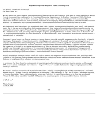 Report of Independent Registered Public Accounting Firm
The Board of Directors and Stockholders
The Home Depot, Inc.:
We have audited The Home Depot Inc.'s internal control over financial reporting as of February 3, 2008, based on criteria established in Internal
Control – Integrated Framework issued by the Committee of Sponsoring Organizations of the Treadway Commission (COSO). The Home
Depot Inc.'s management is responsible for maintaining effective internal control over financial reporting and for its assessment of the
effectiveness of internal control over financial reporting, included in the accompanying Management's Report on Internal Control Over Financial
Reporting. Our responsibility is to express an opinion on the Company's internal control over financial reporting based on our audit.
We conducted our audit in accordance with the standards of the Public Company Accounting Oversight Board (United States). Those standards
require that we plan and perform the audit to obtain reasonable assurance about whether effective internal control over financial reporting was
maintained in all material respects. Our audit included obtaining an understanding of internal control over financial reporting, assessing the risk
that a material weakness exists, and testing and evaluating the design and operating effectiveness of internal control based on the assessed risk.
Our audit also included performing such other procedures as we considered necessary in the circumstances. We believe that our audit provides a
reasonable basis for our opinion.
A company's internal control over financial reporting is a process designed to provide reasonable assurance regarding the reliability of financial
reporting and the preparation of financial statements for external purposes in accordance with generally accepted accounting principles. A
company's internal control over financial reporting includes those policies and procedures that (1) pertain to the maintenance of records that, in
reasonable detail, accurately and fairly reflect the transactions and dispositions of the assets of the company; (2) provide reasonable assurance
that transactions are recorded as necessary to permit preparation of financial statements in accordance with generally accepted accounting
principles, and that receipts and expenditures of the company are being made only in accordance with authorizations of management and
directors of the company; and (3) provide reasonable assurance regarding prevention or timely detection of unauthorized acquisition, use, or
disposition of the company's assets that could have a material effect on the financial statements.
Because of its inherent limitations, internal control over financial reporting may not prevent or detect misstatements. Also, projections of any
evaluation of effectiveness to future periods are subject to the risk that controls may become inadequate because of changes in conditions, or that
the degree of compliance with the policies or procedures may deteriorate.
In our opinion, The Home Depot, Inc. maintained, in all material respects, effective internal control over financial reporting as of February 3,
2008, based on criteria established in Internal Control – Integrated Framework issued by the Committee of Sponsoring Organizations of the
Treadway Commission.
We also have audited, in accordance with the standards of the Public Company Accounting Oversight Board (United States), the Consolidated
Balance Sheets of The Home Depot, Inc. and subsidiaries as of February 3, 2008 and January 28, 2007, and the related Consolidated Statements
of Earnings, Stockholders' Equity and Comprehensive Income, and Cash Flows for each of the fiscal years in the three-year period ended
February 3, 2008, and our report dated March 28, 2008 expressed an unqualified opinion on those consolidated financial statements.
/s/ KPMG LLP
Atlanta, Georgia
March 28, 2008
32
 